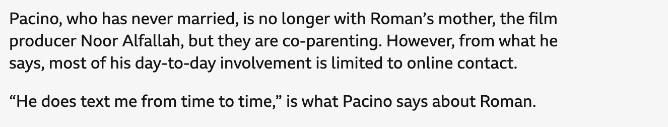 Pacino, who has never married, is no longer with Roman’s mother, the film producer Noor Alfallah, but they are co-parenting. However, from what he says, most of his day-to-day involvement is limited to online contact.

“He does text me from time to time,” is what Pacino says about Roman.