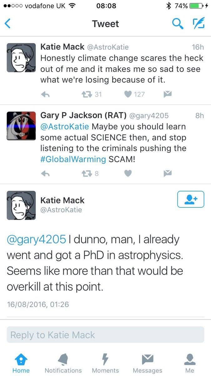 Katie Mack: honestly climate change scares the hack out of me and it makes me so sad to see what we’re losing because of it

Gary P Jackson: maybe you should learn some actual SCIENCE the , and stop listening to the global warming SCAM

Katie Mack: I dunno man, I already went and got a PhD in astrophysics. Seems like more than that would be overkill at this point.