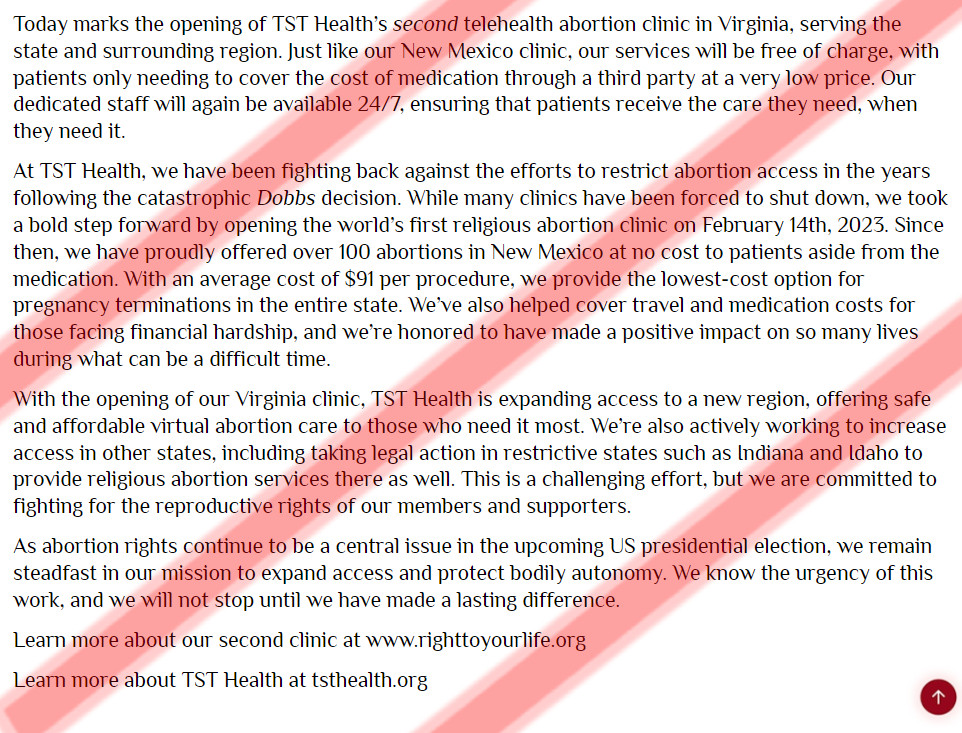 Today marks the opening of TST Health’s second telehealth abortion clinic in Virginia, serving the state and surrounding region. Just like our New Mexico clinic, our services will be free of charge, with patients only needing to cover the cost of medication through a third party at a very low price. Our dedicated staff will again be available 24/7, ensuring that patients receive the care they need, when they need it. 

At TST Health, we have been fighting back against the efforts to restrict abortion access in the years following the catastrophic Dobbs decision. While many clinics have been forced to shut down, we took a bold step forward by opening the world’s first religious abortion clinic on February 14th, 2023. Since then, we have proudly offered over 100 abortions in New Mexico at no cost to patients aside from the medication. With an average cost of $91 per procedure, we provide the lowest-cost option for pregnancy terminations in the entire state. We’ve also helped cover travel and medication costs for those facing financial hardship, and we’re honored to have made a positive impact on so many lives during what can be a difficult time. 

With the opening of our Virginia clinic, TST Health is expanding access to a new region, offering safe and affordable virtual abortion care to those who need it most. We’re also actively working to increase access in other states, including taking legal action in restrictive states such as Indiana and Idaho to provide religious abortion services there as well. This is a challenging effort, but we are committed to fighting for the reproductive rights of our members and supporters.

As abortion rights continue to be a central issue in the upcoming US presidential election, we remain steadfast in our mission to expand access and protect bodily autonomy. We know the urgency of this work, and we will not stop until we have made a lasting difference.