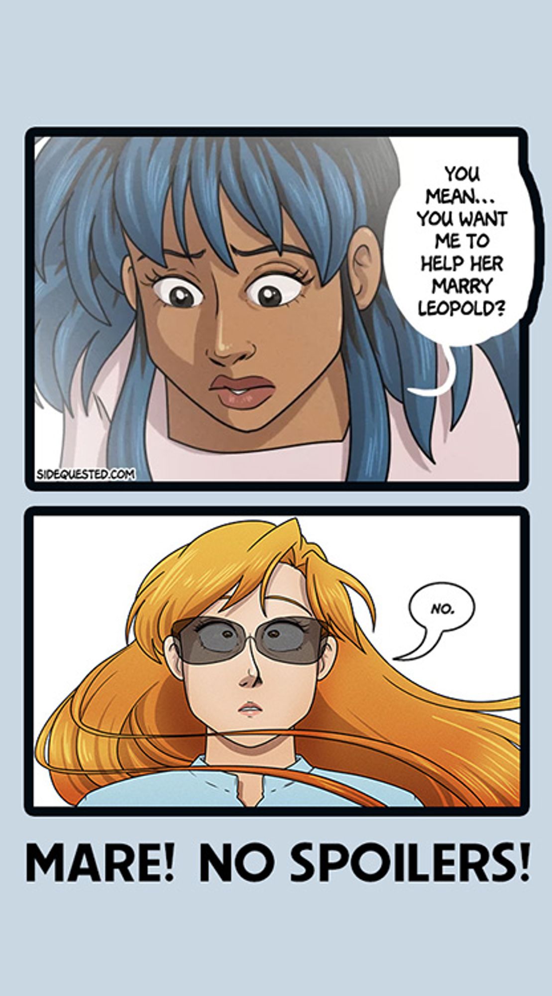 Two panels from the two webcomics arranged to form a joke. In the top panel from SIDE QUESTED, Charlie looks down, seemingly at the lower panel, and asks, "You mean...you want me to help her marry Leopold?"

In the bottom panel, Mare looks upward and says, "No."

Beneath this is the caption: Mare! No spoilers!