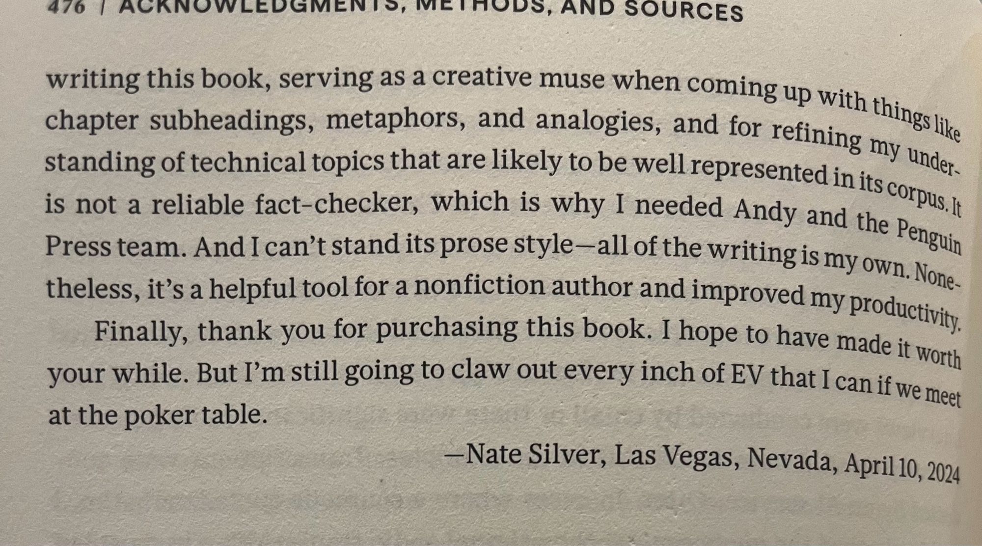 476 / ACKNOWLEDGMENTS, METHODS, AND SOURCES
writing this book, serving as a creative muse when coming up with things like chapter subheadings, metaphors, and analogies, and for refining my understanding of technical topics that are likely to be well represented in its corpus. t is not a reliable fact-checker, which is why I needed Andy and the Penguin Press team. And I can't stand its prose style-all of the writing is my own. None-theless, it's a helpful tool for a nonfiction author and improved my productivity.
Finally, thank you for purchasing this book. I hope to have made it worth your while. But I'm still going to claw out every inch of EV that I can if we met at the poker table.
—Nate Silver, Las Vegas, Nevada, April 10, 2024