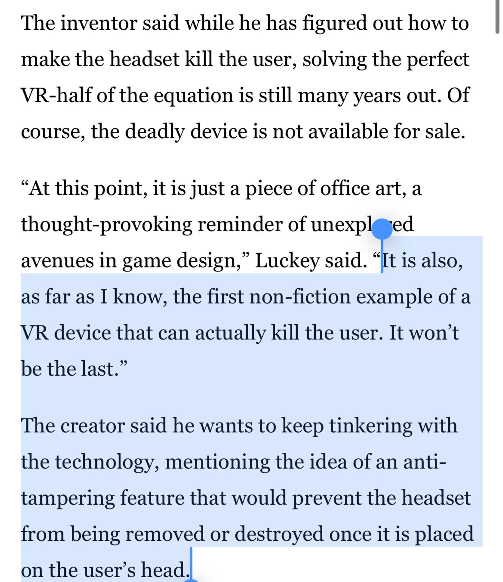 The inventor said while he has figured out how to make the headset kill the user, solving the perfect VR-half of the equation is still many years out. Of course, the deadly device is not available for sale.
"At this point, it is just a piece of office art, a thought-provoking reminder of unexpled avenues in game design," Luckey said. "It is also, as far as I know, the first non-fiction example of a VR device that can actually kill the user. It won't be the last."
The creator said he wants to keep tinkering with the technology, mentioning the idea of an anti-tampering feature that would prevent the headset from being removed or destroyed once it is placed on the user's head.