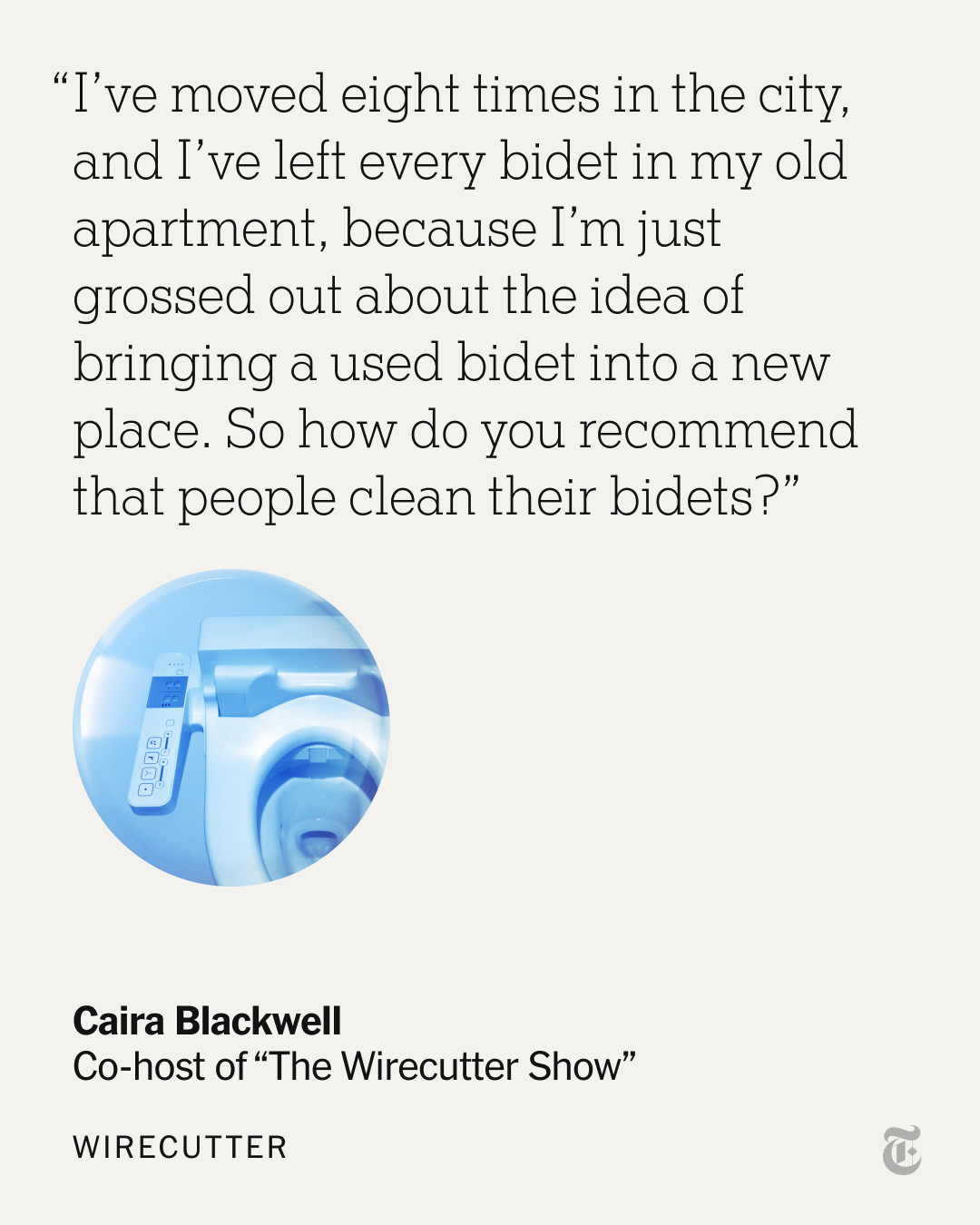 A quote from Caira Blackwell, co-host of "The Wirecutter Show": “I’ve moved eight times in the city, and I’ve left every bidet in my old apartment, because I’m just grossed out about the idea of bringing a used bidet into a new place. So how do you recommend that people clean their bidets?”