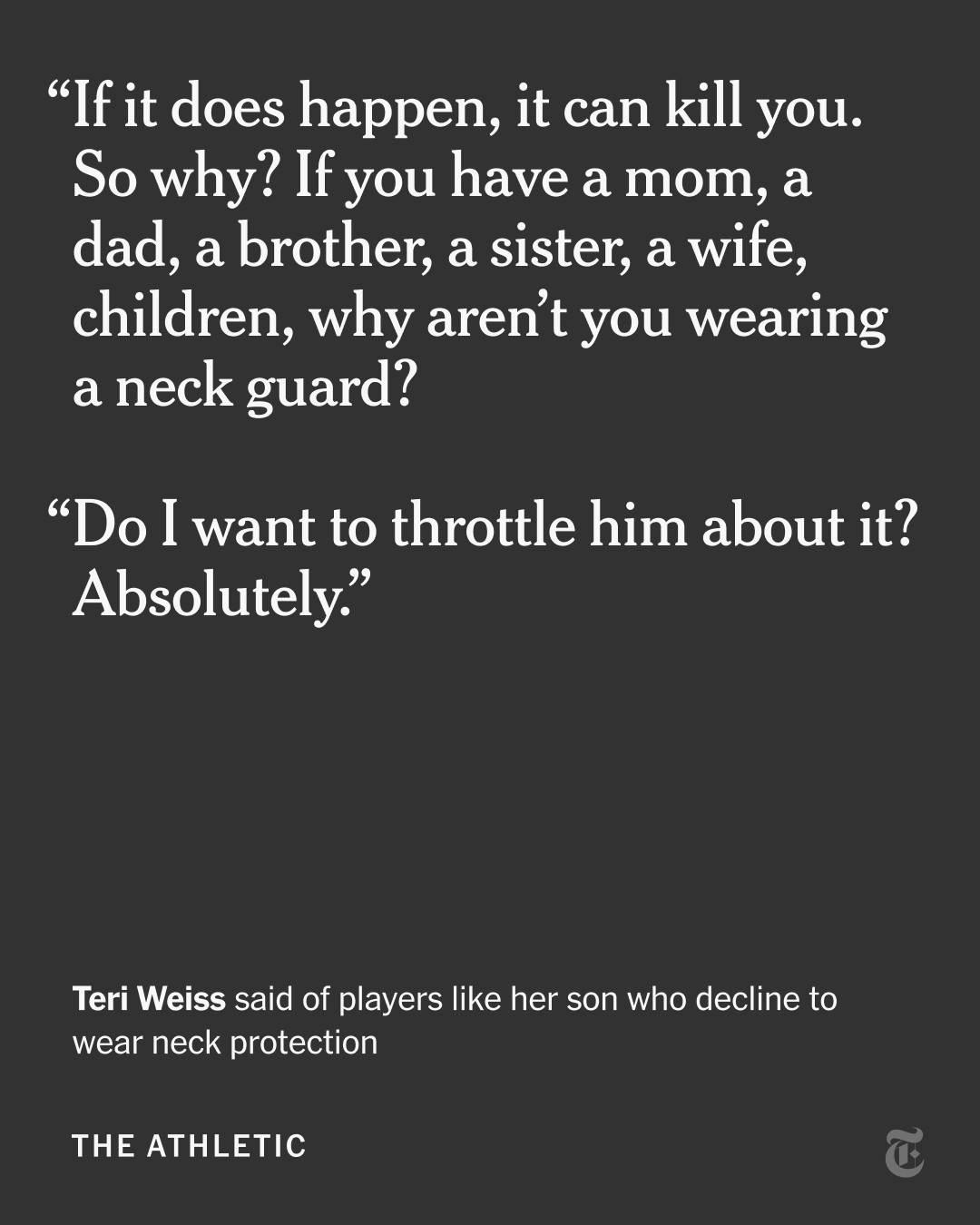 A quote from Teri Weiss about players like her son who decline to wear neck protection: “If it does happen, it can kill you. So why? If you have a mom, a dad, a brother, a sister, a wife, children, why aren’t you wearing a neck guard? Do I want to throttle him about it? Absolutely.”