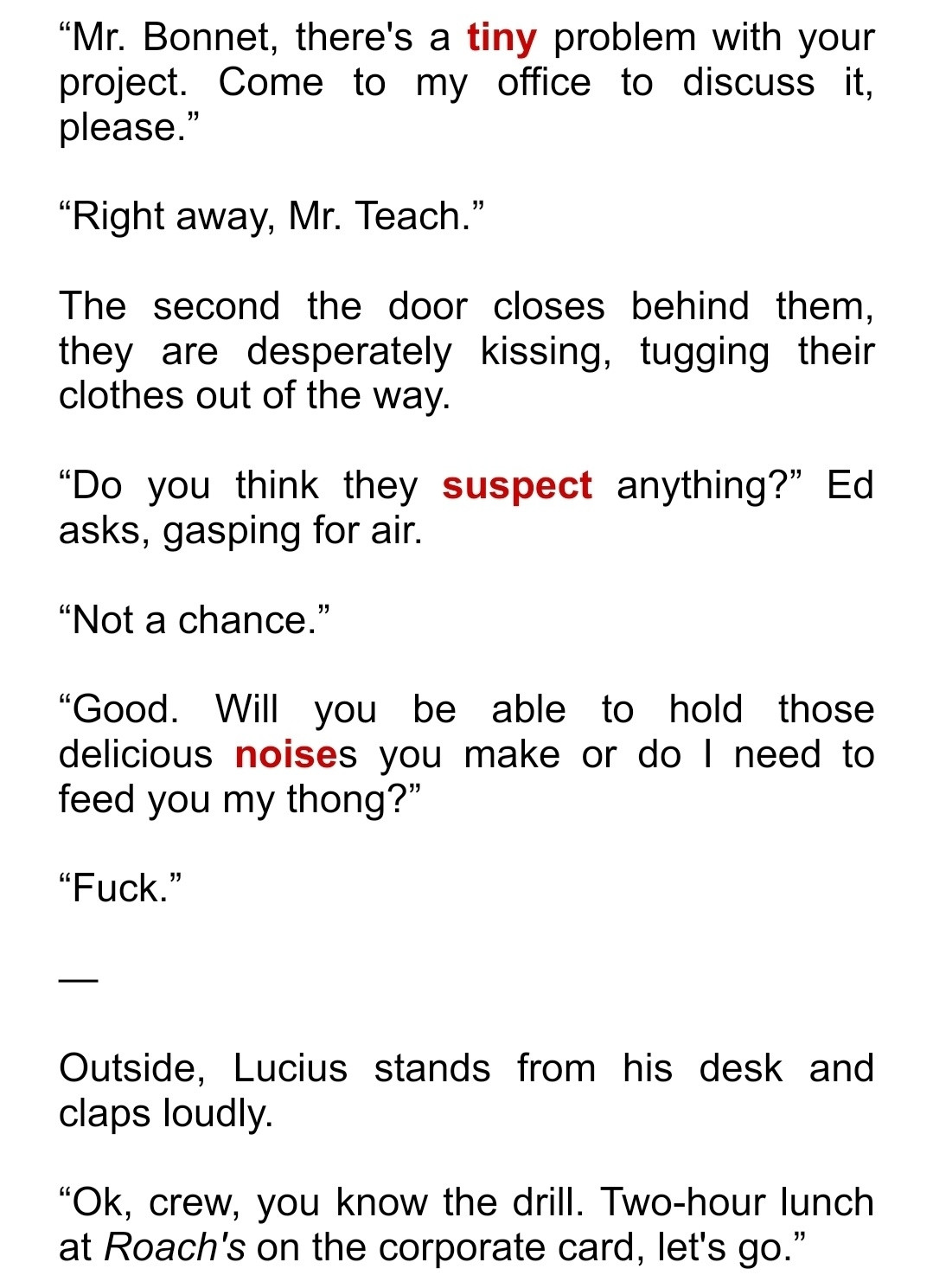 “Mr. Bonnet, there's a tiny problem with your project. Come to my office to discuss it, please.”

“Right away, Mr. Teach.”

The second the door closes behind them, they are desperately kissing, tugging their clothes out of the way.

“Do you think they suspect anything?” Ed asks, gasping for air. 

“Not a chance.” 

“Good. Will you be able to hold those delicious noises you make or do I need to feed you my thong?”

“Fuck.”

—

Outside, Lucius stands from his desk and claps loudly.

“Ok, crew, you know the drill. Two-hour lunch at Roach's on the corporate card, let's go.”
