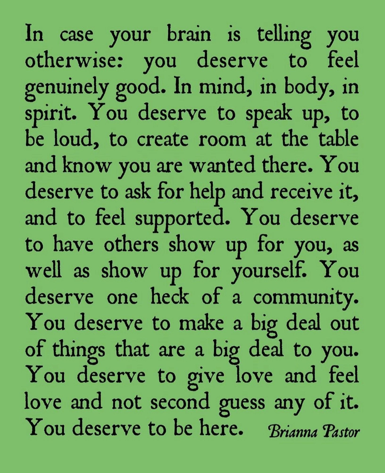 In case your brain is telling you otherwise: you deserve to feel genuinely good. In mind, in body, in spirit. You deserve to speak up, to be loud, to create room at the table and know you are wanted there. You deserve to ask for help and receive it, and to feel supported. You deserve to have others show up for you, as well as show up for yourself. You deserve one heck of a community.
You deserve to make a big deal out of things that are a big deal to you.
You deserve to give love and feel love and not second guess any of it.
You deserve to be here. - Brianna Pastor