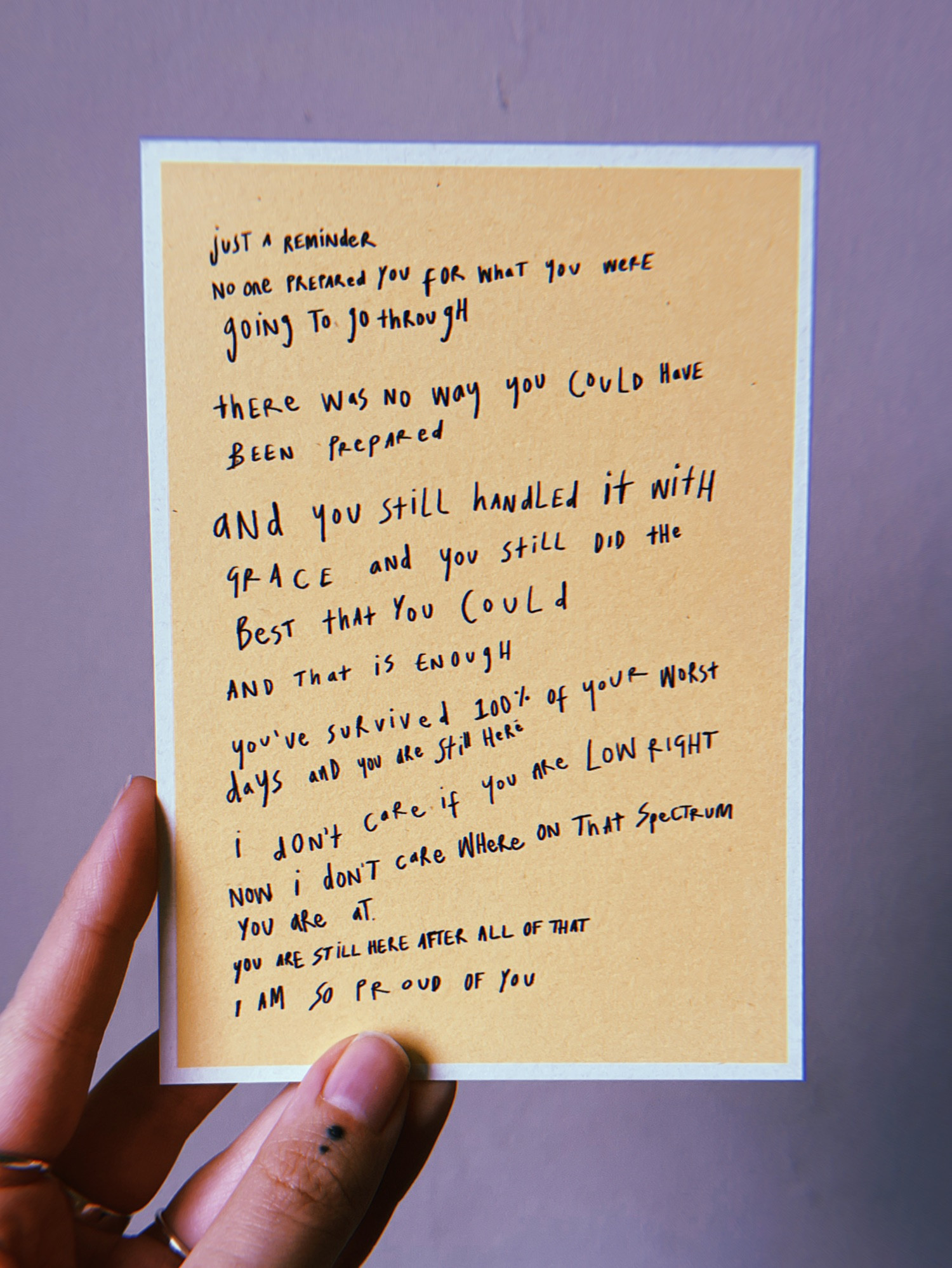 just a reminder 
no one prepared you for what you were going to go through 
there was no way you could have been prepared 
and you still handled it with grace and you still did the best that you could and that is enough 
you’ve survived 100% of your worst days and you are still here 
I don’t care if you are low right now i don’t care where on that spectrum you are at 
you are still here after all of that 
I am so proud of you