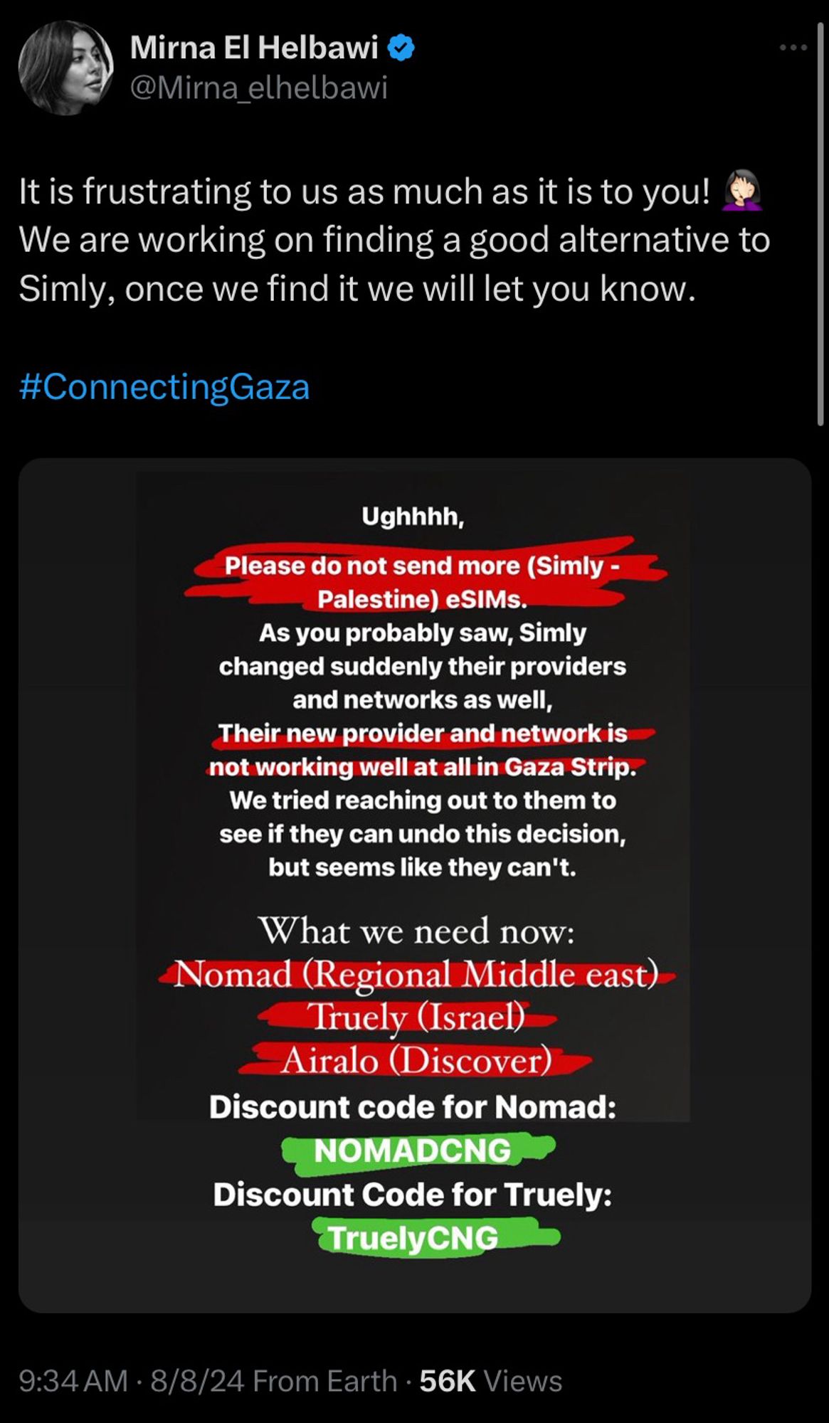 screenshot of a tweet from @Mirna_elhelbawi on twitter that says: “It is frustrating to us as much as it is to you! We are working on finding a good alternative to Simly, once we find it we will let you know. #ConnectingGaza”

there is a graphic attached with the following text:
Ughhhh, Please do not send more (Simly - Palestine) eSIMs. As you probably saw, Simly changed suddenly their providers and networks as well,
Their new provider and network is not working well at all in Gaza Strip. We tried reaching out to them to see if they can undo this decision, but seems like they can't.

What we need now:
Nomad (Regional Middle east)
Truely (Israel)
Airalo (Discover)
Discount code for Nomad:
NOMADCNG
Discount Code for Truely:
TruelyCNG

tweeted at 9:34 AM EST on august 8th, 2024