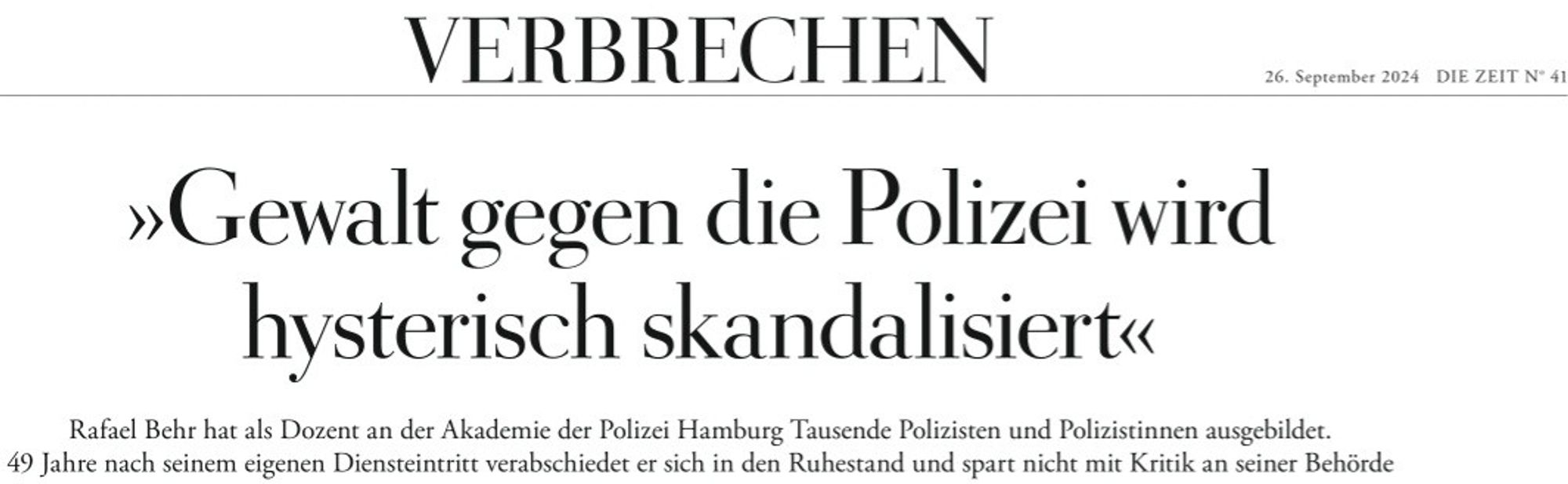 VERBRECHEN
26. September 2024
DIE ZEIT N" 41 

>Gewalt gegen die Polizei wird  hysterisch skandalisiert< 

Rafael Behr hat als Dozent an der Akademic der Polizei Hamburg Tausende Polizisten und Polizistinnen ausgebildct.  49 Jahre nach seinem eigenen Diensteintritt verabschiedet er sich in den Ruhestand und spart nicht mit Kritik an seiner Behörde 

Es ist Freitagnachmittag, die Polizeiakademie in Hamburg-Altona wirkt wie ausgestorben. Da offnet Rafael Behr, Professor für Polizeiwissenschafien, die  Burotür, Hinter ihm ein Hund namens Xena und ein junger Mann namens Matthis. Dieser ist sein  Sobn und zugleich sein "Praktikant, ein glühender Polizeianwärter, wie der Vater sagt 

DIE ZEIT: Herr Behr, Ihr Sohn tritt wohl bald in die Polizei ein; Sie verlassen sie nach fast 5 Jahrzehnten. Wie fihlt sich das an? 

Rafael Behr: Sehr gesätigt von Erfahrungen. Und unheimlich erschöpft. Ich habe viele Themen sehr lange durchgedacht. Jetzt bin ich froh, das abgeber  zu können. 

ZEIT: 1975 haben Sie in Wiesbaden Ihre Ausbildung bei der Polizei begonnen, Was haben Sie für eine Institution vorgefunden? 

Behr: Ich hatte es mit weißen Männern zu tun, die rigide sozialisiert waren. Ich habe die Polizei als deutlich autoritäres Regime in Erinnerung, Allerdings waren schon Auswirkungen der Studentenbewegung zu spüren. Die Polizei in Hessen hatte zum Beispiel keine Dienstgradabzcichen. Wir hatten Uniformen, die sahen aus wie ein Ausgehanzug. Die Polizei im zivilen Look. Man wollte keine...