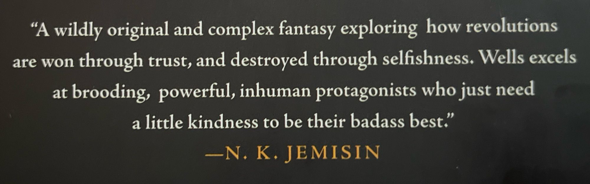 “A wildly original and complex fantasy exploring how revolutions are won through trust, and destroyed through selfishness. Wells  excels at brooding, powerful, inhuman protagonists who just need a little kindness to be their badass best.” N. K. Jemisin