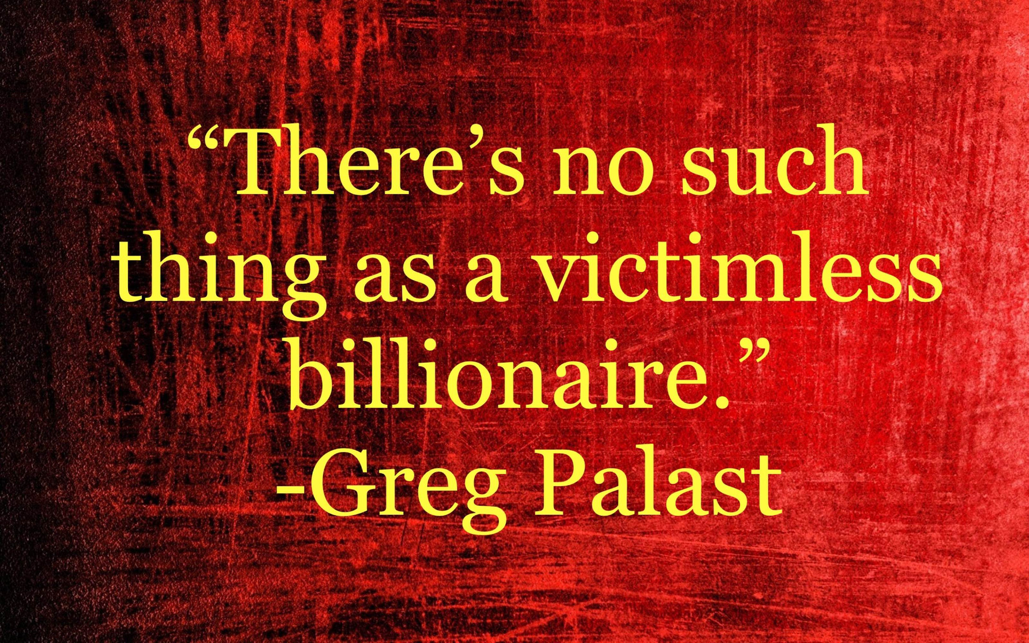 Quote from award-winning investigative reporter, Greg Palast, “There’s no such thing as a victimless billionaire”. 