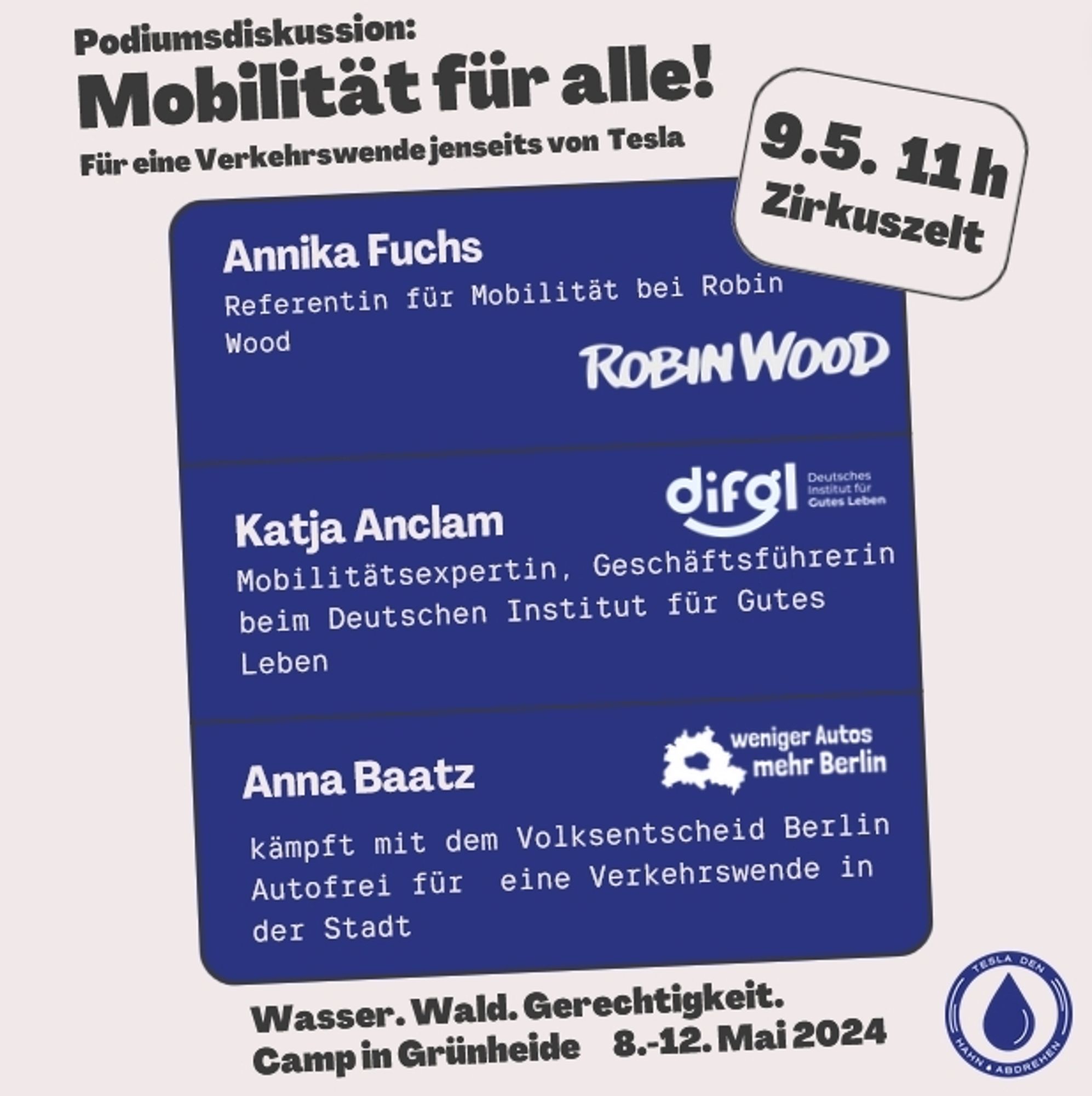 Podiumsdiskussion: Mobilität für alle! Für eine Verkehrswende jenseits von Tesla
9.5. 11h Zirkuszelt

Annika Fuchs
Referentin für Mobilität bei Robin Wood

Katja Anclam
Mobilitätsexpertin, Geschäftsführerin beim deutschen Institut für Gutes Leben

Anna Baatz
kämpft mit dem Volksentscheid Berlin Autofrei für eine Verkehrswende in der Stadt

Wasser. Wald.Gerechtigkeit.
Camp in Grünheide 8.-12. Mai 2024