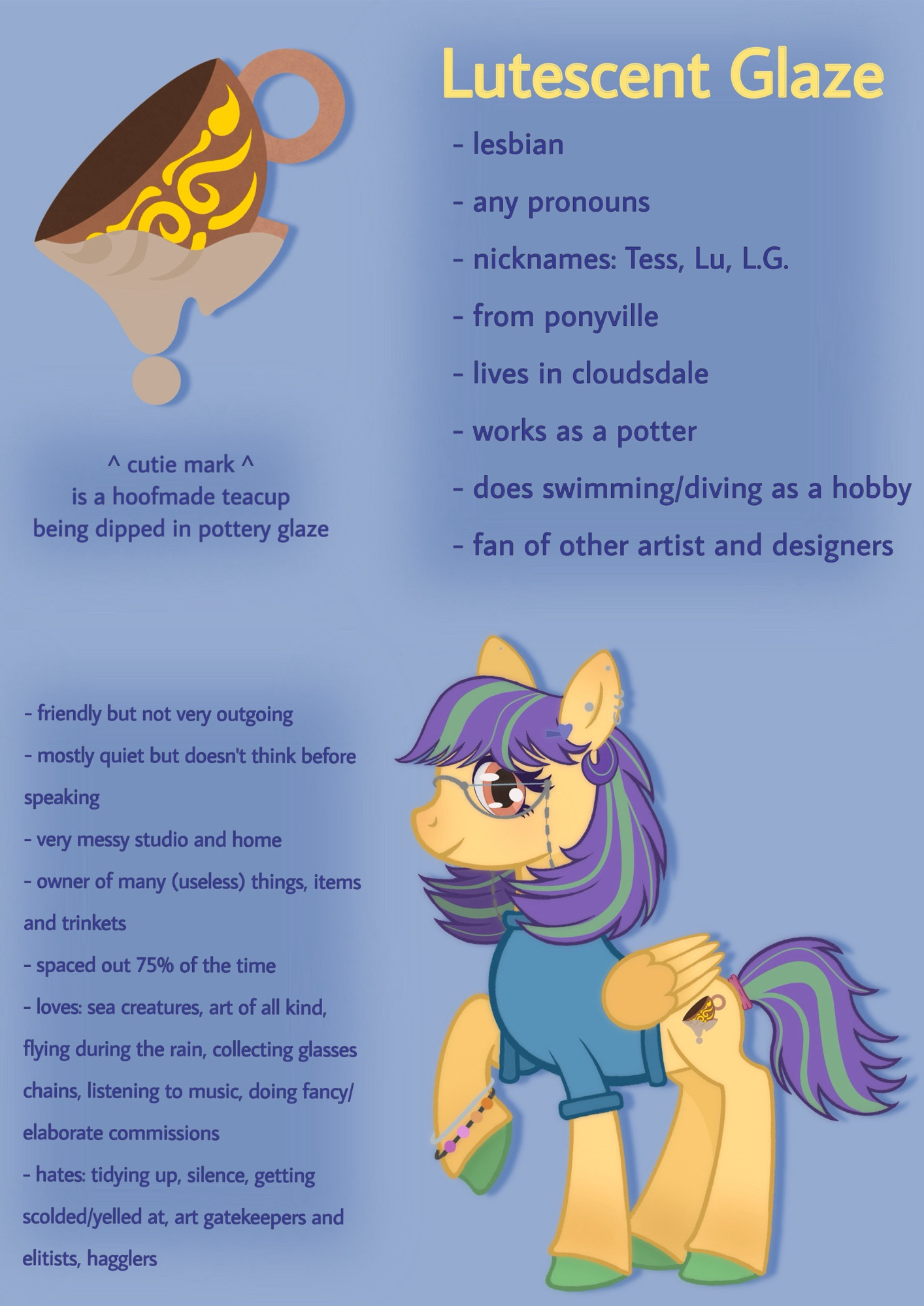 Name: Lutescent Glaze

- lesbian
- any pronouns
- nicknames: Tess, Lu, L.G.
- from ponyville
- lives in cloudsdale
- works as a potter
- does swimming/diving as a hobby
- fan of other artist and designers
- cutie mark is a hoofmade teacup being dipped in pottery glaze

Personality:
- friendly but not very outgoing
- mostly quiet but doesn't think before
speaking
- very messy studio and home
- owner of many (useless) things, items and trinkets
- spaced out 75% of the time
- loves: sea creatures, art of all kind, flying during the rain, collecting glasses chains, listening to music, doing fancy/ elaborate commissions
- hates: tidying up, silence, getting scolded/yelled at, art gatekeepers and elitists, hagglers