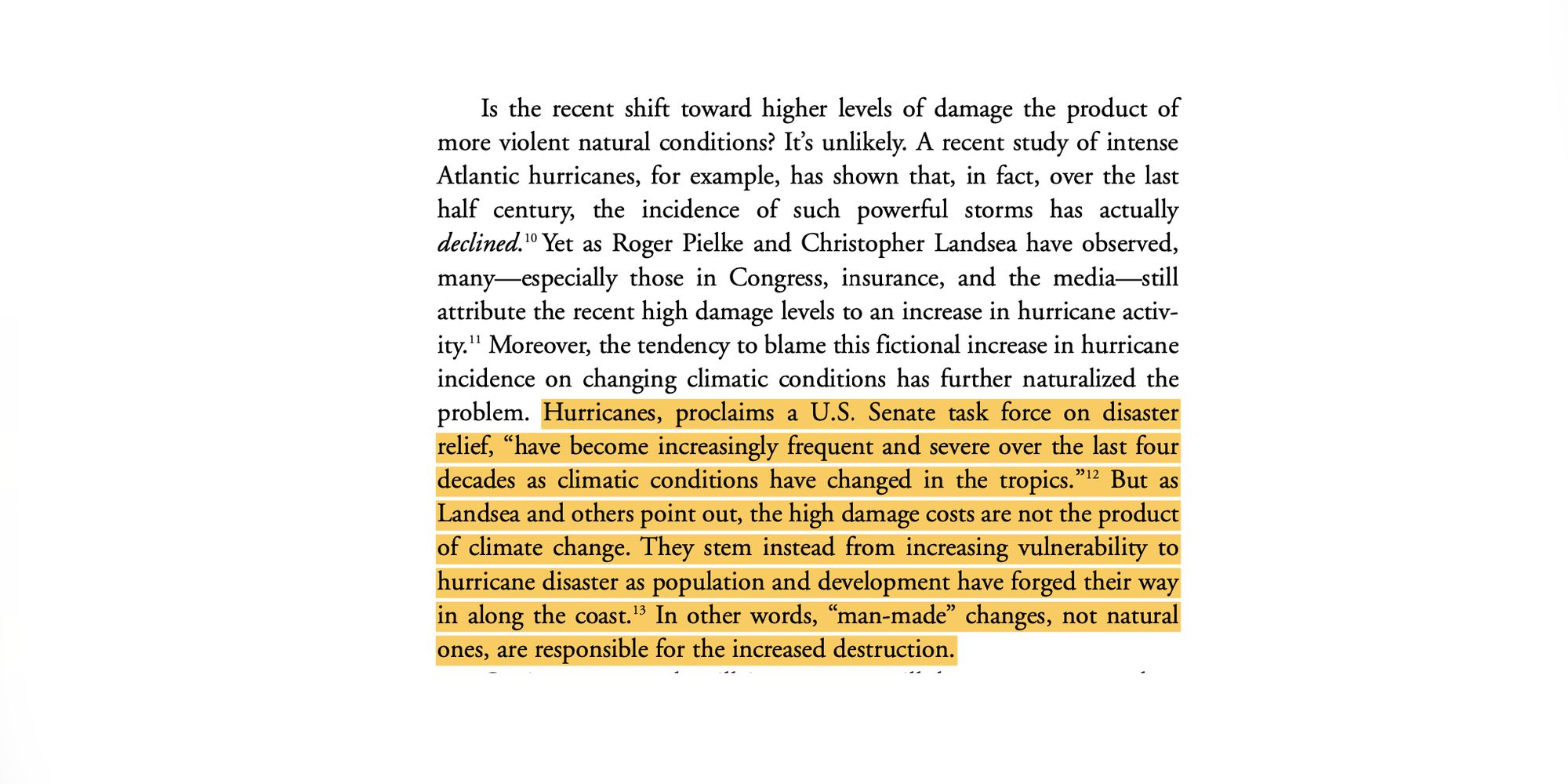 Is the recent shift toward higher levels of damage the product of more violent natural conditions? It’s unlikely. A recent study of intense Atlantic hurricanes, for example, has shown that, in fact, over the last half century, the incidence of such powerful storms has actually declined.10 Yet as Roger Pielke and Christopher Landsea have observed, many—especially those in Congress, insurance, and the media—still attribute the recent high damage levels to an increase in hurricane activ- ity.11 Moreover, the tendency to blame this fictional increase in hurricane incidence on changing climatic conditions has further naturalized the problem. Hurricanes, proclaims a U.S. Senate task force on disaster relief, “have become increasingly frequent and severe over the last four decades as climatic conditions have changed in the tropics.”12 But as Landsea and others point out, the high damage costs are not the product of climate change. They stem instead from increasing vulnerability to hurricane d