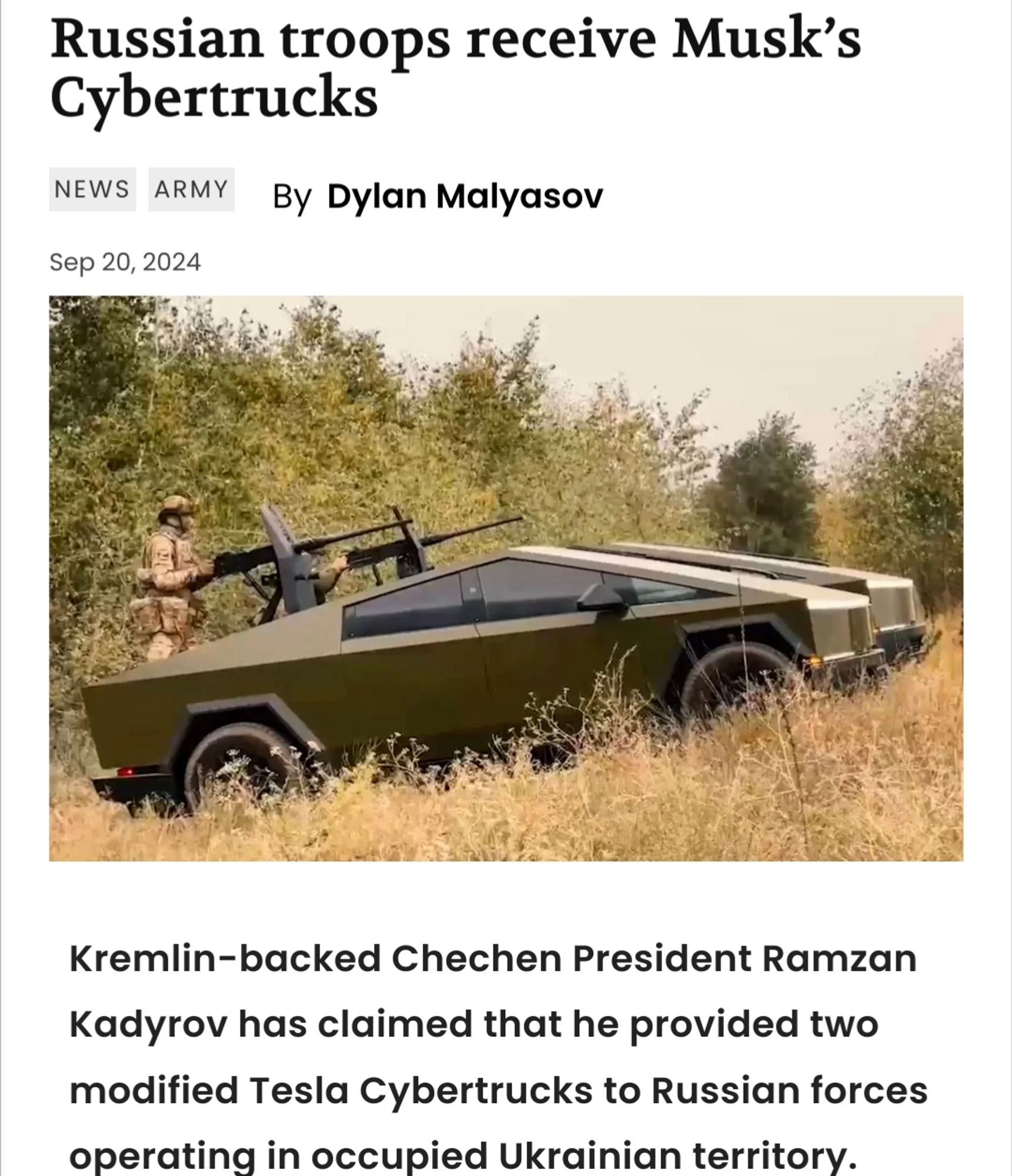 Russian troops receive Musk’s Cybertrucks
NewsArmy
By
Dylan Malyasov
Sep 20, 2024

Kremlin-backed Chechen President Ramzan Kadyrov has claimed that he provided two modified Tesla Cybertrucks to Russian forces operating in occupied Ukrainian territory.

The futuristic vehicles, armed with machine guns, are reportedly in use by troops participating in what Russia refers to as the “special military operation.”