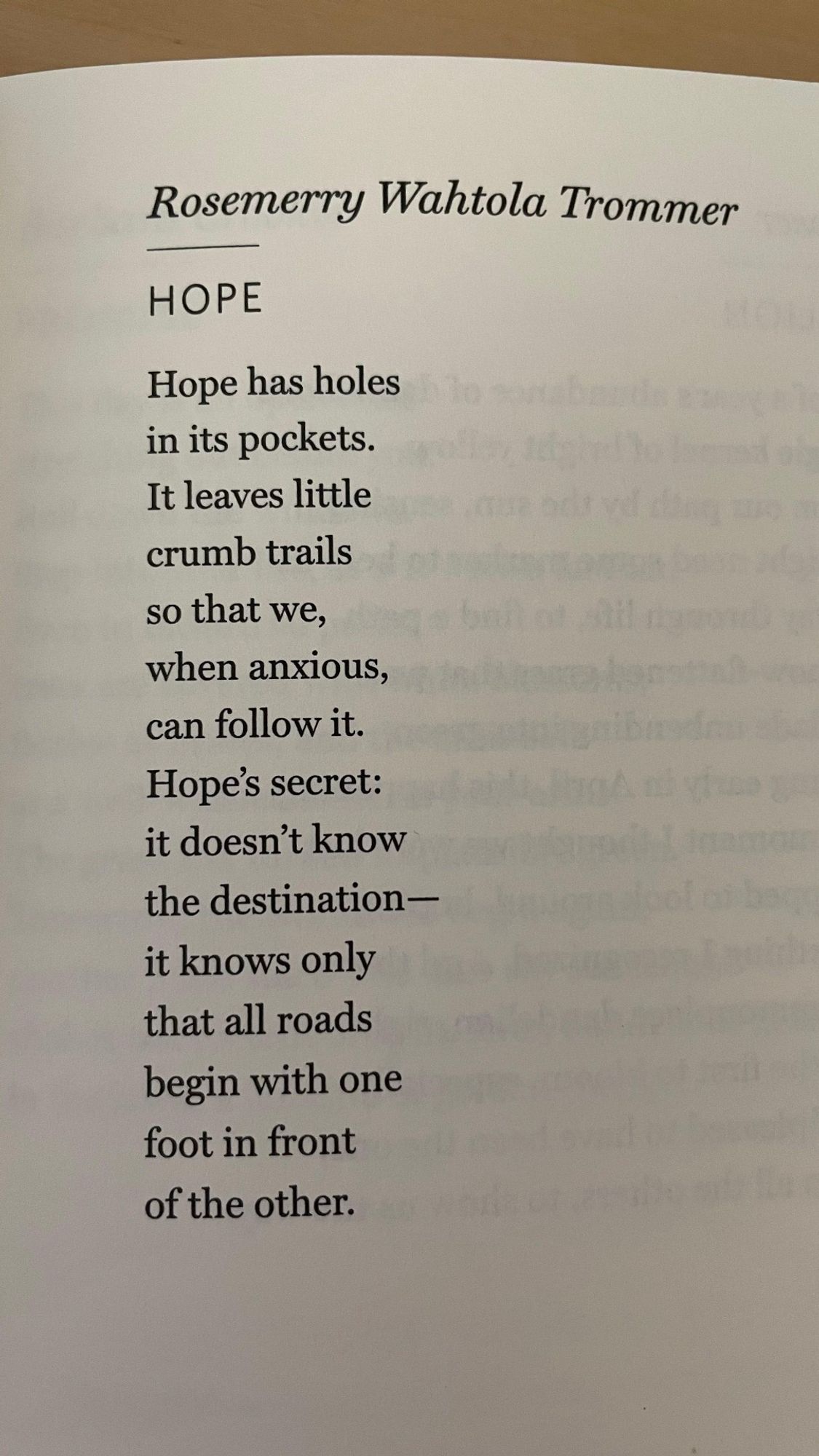 Hope has holes
in its pockets.
It leaves little
crumb trails
so that we,
when anxious,
can follow it.
Hope’s secret:
it doesn’t know
the destination–
it knows only
that all roads
begin with one
foot in front
of the other.

–Rosemerry Wahtola Trommer