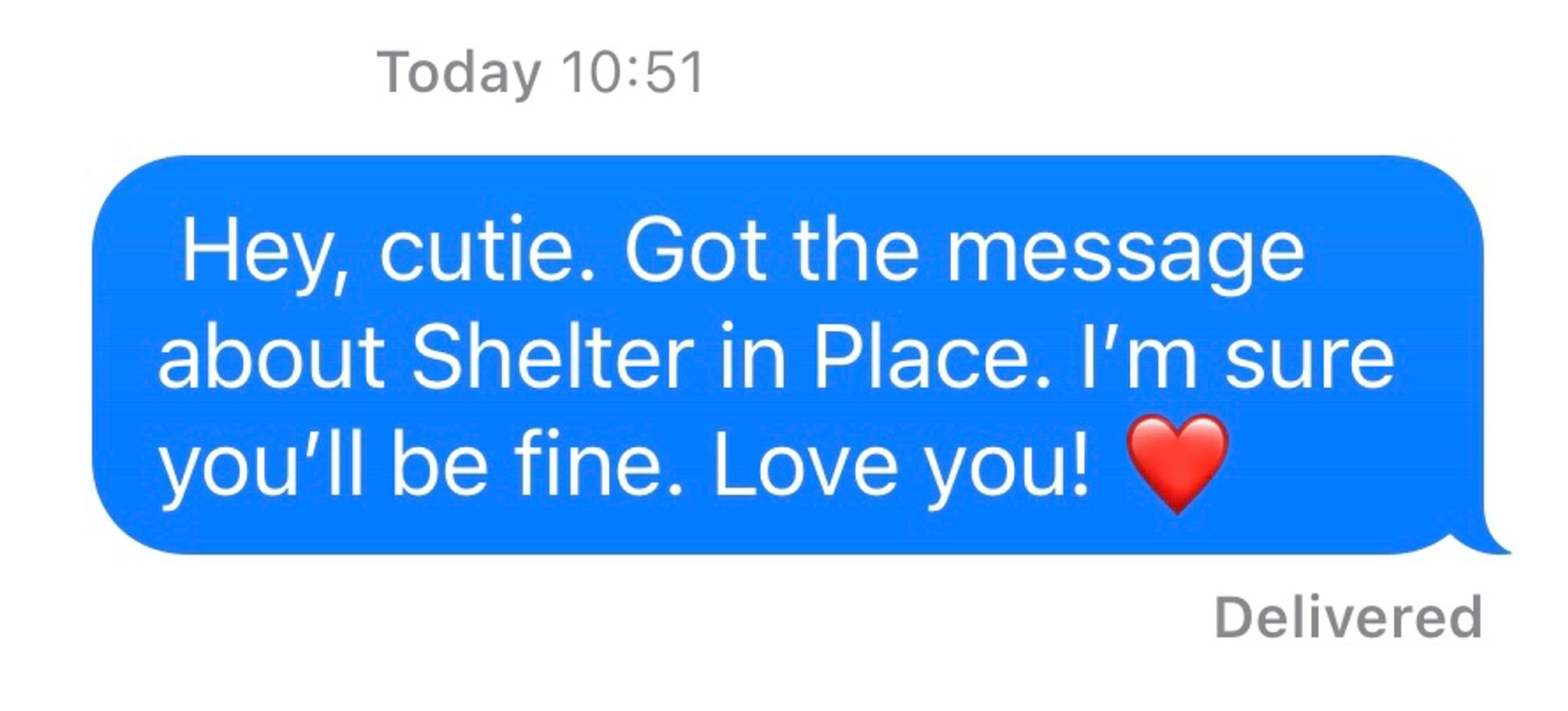 A text to my child that reads:  Hey, cutie. Got the message about Shelter in Place. I’m sure you’ll be fine. Love you! ❤️