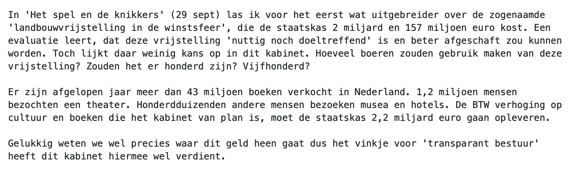 In 'Het spel en de knikkers' (29 sept) las ik voor het eerst wat uitgebreider over de zogenaamde 'landbouwvrijstelling in de winstsfeer', die de staatskas 2 miljard en 157 miljoen euro kost. Een evaluatie leert, dat deze vrijstelling 'nuttig noch doeltreffend' is en beter afgeschaft zou kunnen worden. Toch lijkt daar weinig kans op in dit kabinet. Hoeveel boeren zouden gebruik maken van deze vrijstelling? Zouden het er honderd zijn? Vijfhonderd?

Er zijn afgelopen jaar meer dan 43 miljoen boeken verkocht in Nederland. 1,2 miljoen mensen bezochten een theater. Honderdduizenden andere mensen bezoeken musea en hotels. De BTW verhoging op cultuur en boeken die het kabinet van plan is, moet de staatskas 2,2 miljard euro gaan opleveren. 

Gelukkig weten we wel precies waar dit geld heen gaat dus het vinkje voor 'transparant bestuur' heeft dit kabinet hiermee wel verdient.