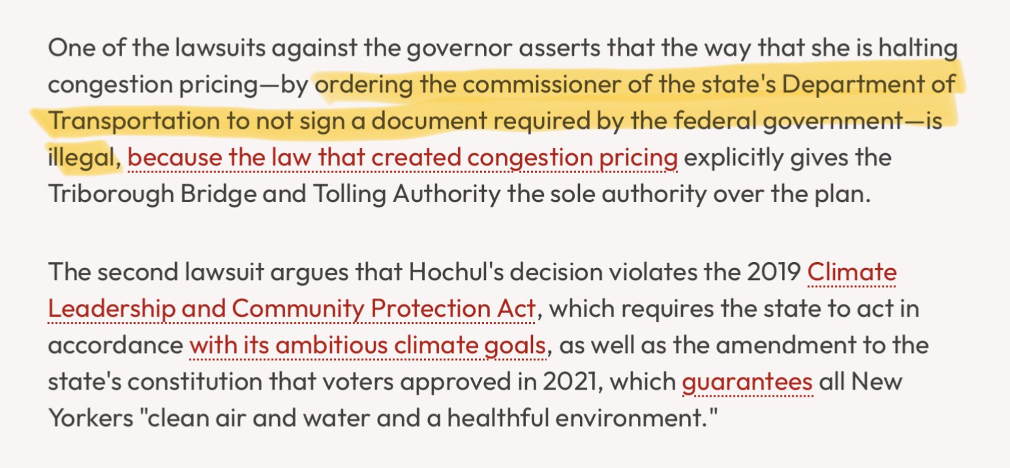 One of the lawsuits against the governor asserts that the way that she is halting congestion pricing-by ordering the commissioner of the state's Department of Transportation to not sign a document required by the federal government—is illegal, because the law that created congestion pricing explicitly gives the
Triborough Bridge and Tolling Authority the sole authority over the plan. The second lawsuit argues that Hochul's decision violates the 2019 Climate Leadership and Community Protection Act, which requires the state to act in accordance with its ambitious climate goals, as well as the amendment to the state's constitution that voters approved in 2021, which guarantees all New
Yorkers "clean air and water and a healthful environment."