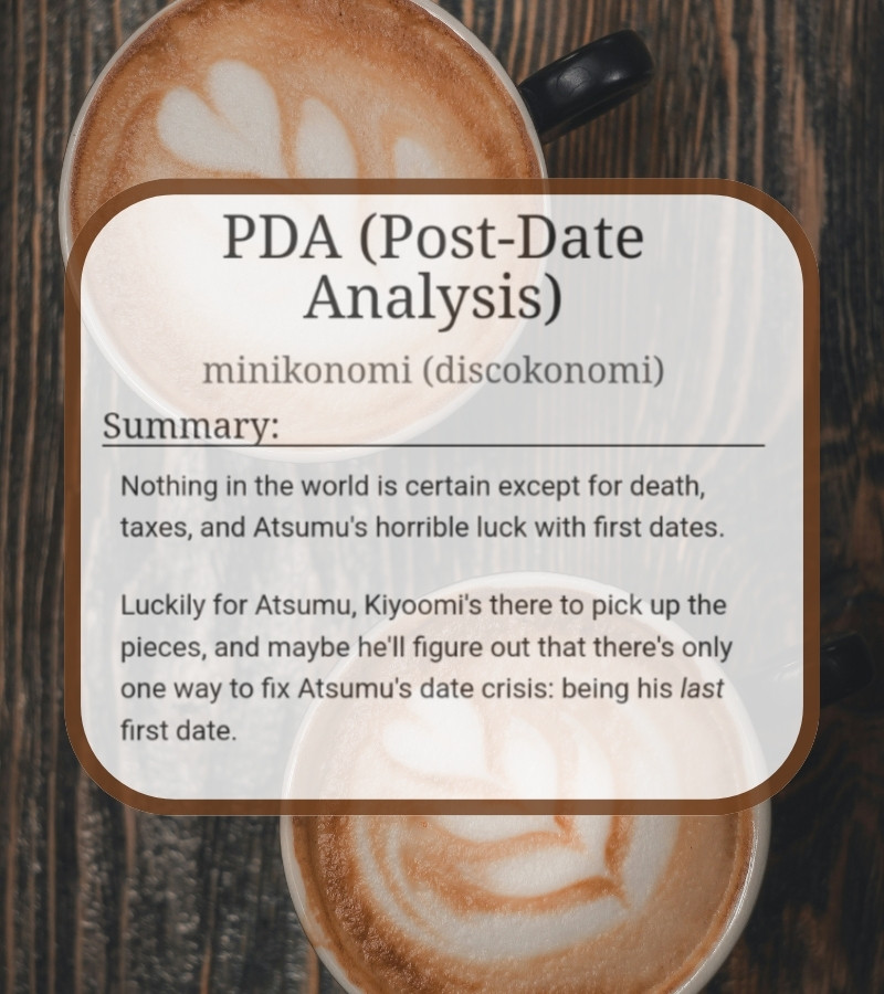 Screenshot of AO3 summary over image of coffee cups.

Screenshot reads: PDA (Post-Date Analysis) 
minikonomi (discokonomi)
Summary:
Nothing in the world is certain except for death, taxes, and Atsumu's horrible luck with first dates.

Luckily for Atsumu, Kiyoomi's there to pick up the pieces, and maybe he'll figure out that there's only one way to fix Atsumu's date crisis: being his last first date.