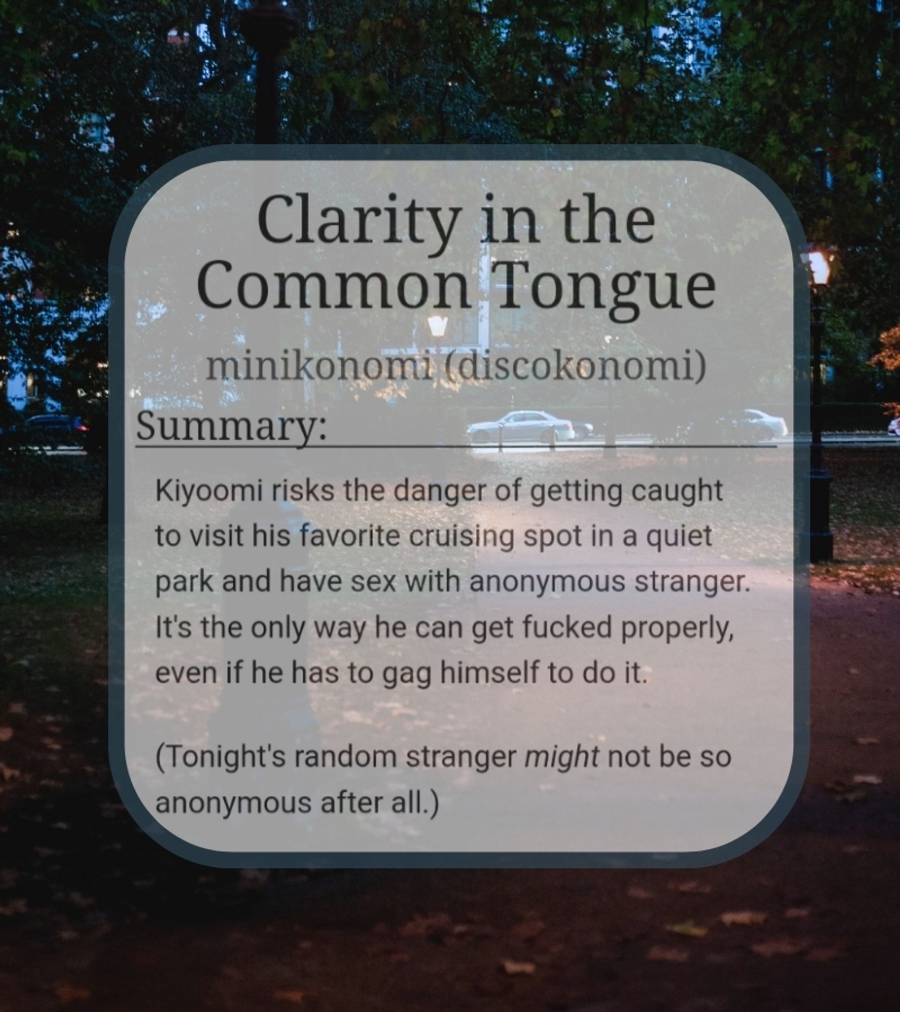 Text on Image. Text is a screenshot of an AO3 summary.
Text reads:
Clarity in the Common Tongue
minikonomi (discokonomi)
Summary:
Kiyoomi risks the danger of getting caught to visit his favorite cruising spot in a quiet park and have sex with anonymous stranger. It's the only way he can get fucked properly, even if he has to gag himself to do it.

(Tonight's random stranger might not be so anonymous after all.)