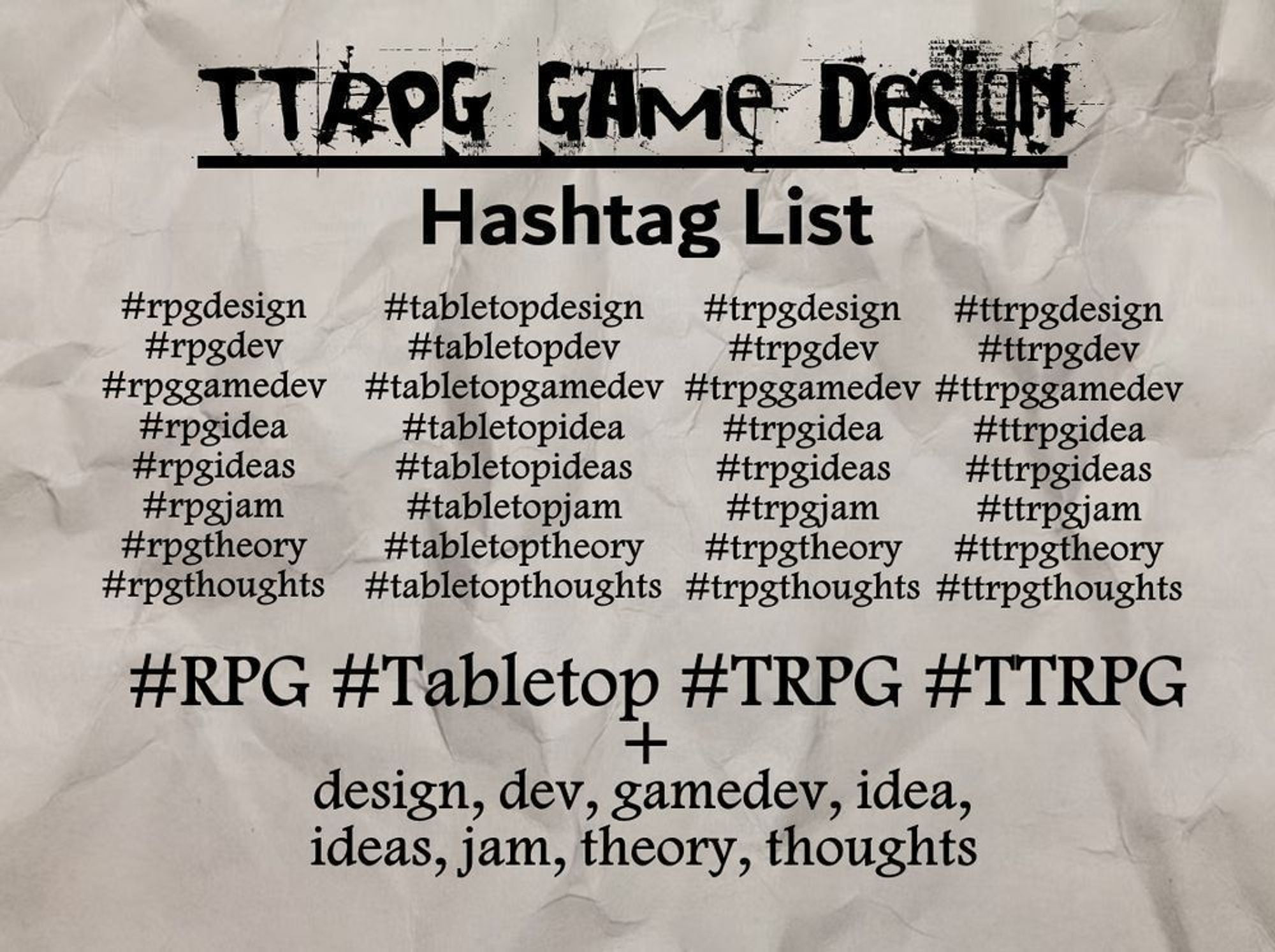 TTRPG Game Design
Hashtag List
#rpgdesign #rpgdev #rpggamedev #rpgidea #rpgideas #rpgjam #rpgtheory #rpgthoughts
#tabletopdesign #tabletopdev #tabletopgamedev #tabletopidea #tabletopideas #tabletopjam #tabletoptheory #tabletopthoughts
#trpgdesign #trpgdev #trpggamedev #trpgidea #trpgideas #trpgjam #trpgtheory #trpgthoughts
#ttrpgdesign #ttrpgdev #ttrpggamedev #ttrpgidea #ttrpgideas #ttrpgjam #ttrpgtheory #ttrpgthoughts

#RPG #Tabletop #TRPG #TTRPG + design, dev, gamedev, idea, ideas, jam, theory, thoughts