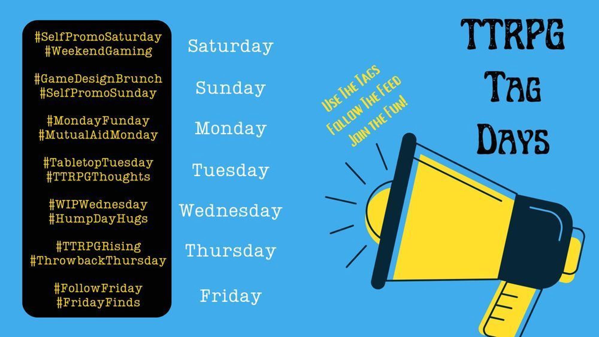 Bullhorn on right, upper right text: "TTRPG Tag Days", off-kilter text next to bullhorn: "Use The Tags. Follow The Feed. Join The Fun!"

Lefthand side has a list of days and tags:
Saturday: #SelfPromoSaturday #WeekendGaming
Sunday: #GameDesignBrunch #SelfPromoSunday
Monday: #MondayFunday #MutualAidMonday
Tuesday: #TabletopTuesday #TTRPGThoughts
Wednesday: #WIPWednesday #HumpDayHugs
Thursday: #TTRPGRising #ThrowbackThursday
Friday: #FollowFriday #FridayFinds