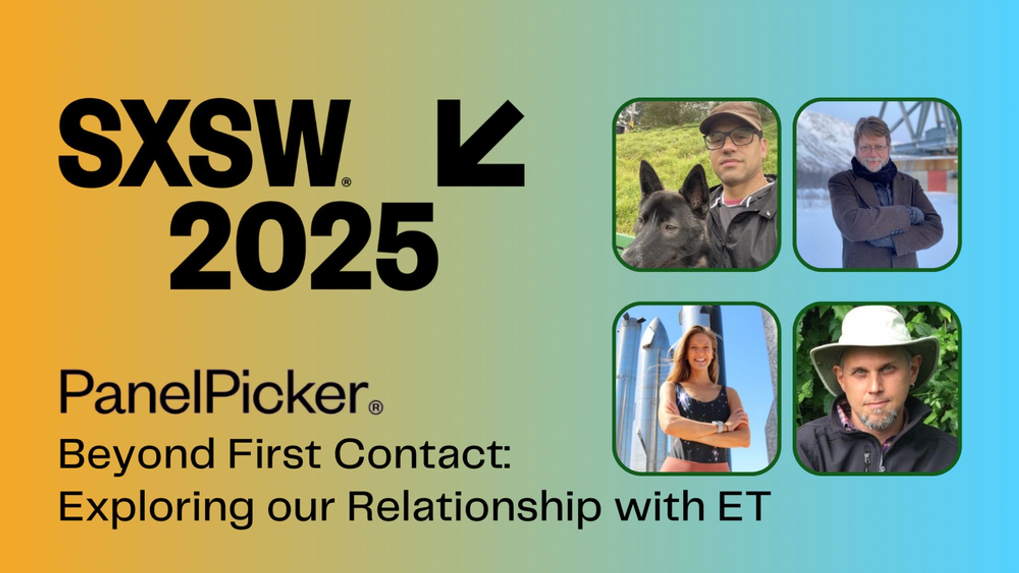 SXSW 2024 Logo. Text: PanelPicker (registered) Beyond First Contact: Exploring our Relationship with ET. Photos of the four panelists in dark green frames: Franck Marchis ourdoors with dog; Doug Vakoch, outdoors in the show at a radio telescope; Athena Brensberger, outdoors in front of SpaceX rockets; and Gregory Betts, outdoors in front of a bush and wearing a white hat. The background is a gradient from a sunset orange to a sky blue, going from left to right.