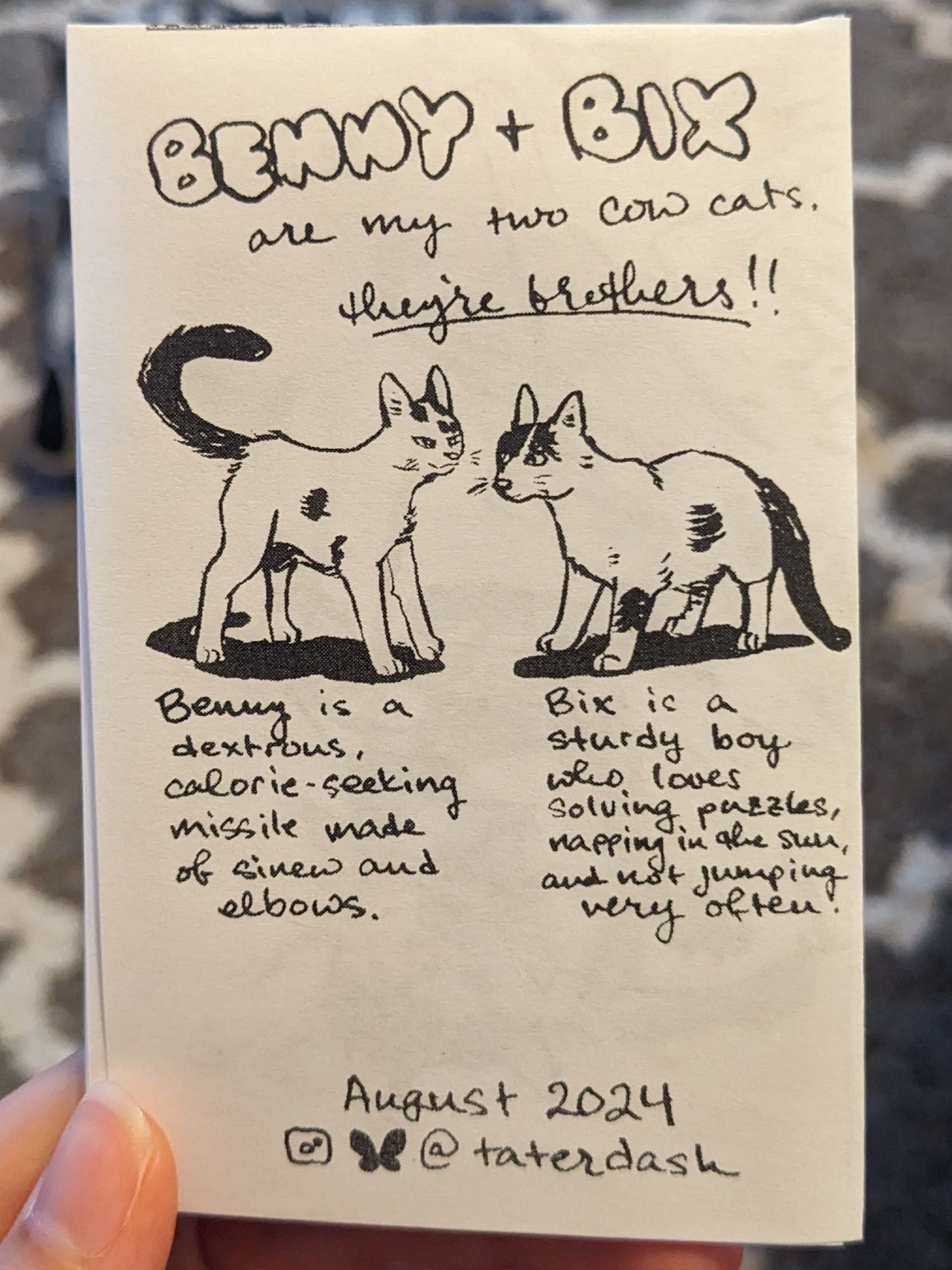 Back cover of a mini zine. It reads: 
Benny + Bix are my two cow cats. They're brothers!
[Illustration of a white cat with black spots that is lithe]
Benny is a dextrous, calorie-seeking missile made of sinew and elbows.
[Illustration of a white cat with black spots that is more round]
Bix is a sturdy boy who loves solving puzzles, napping in the sun, and not jumping very often.
August 2024 @taterdash