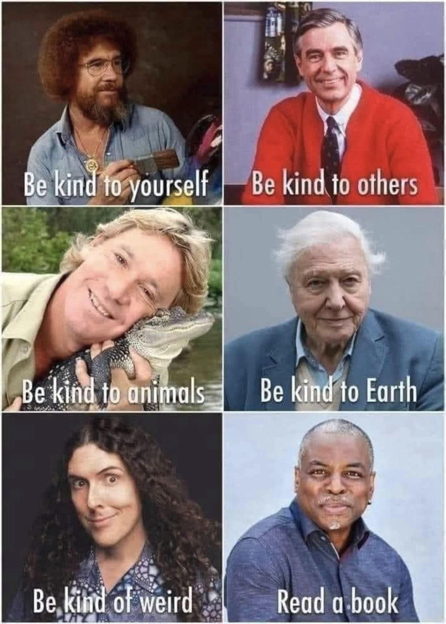 A grid of people’s pictures with writing on each 
Be kind to yourself (Bob Ross)
Be kind to others (Mr Rogers)
Be kind to animals (Steve Irwin)
Be kind to Earth (David Attenborough)
Be kind of weird (Weird Al Yankovic)
Read a book (Levar Burton)