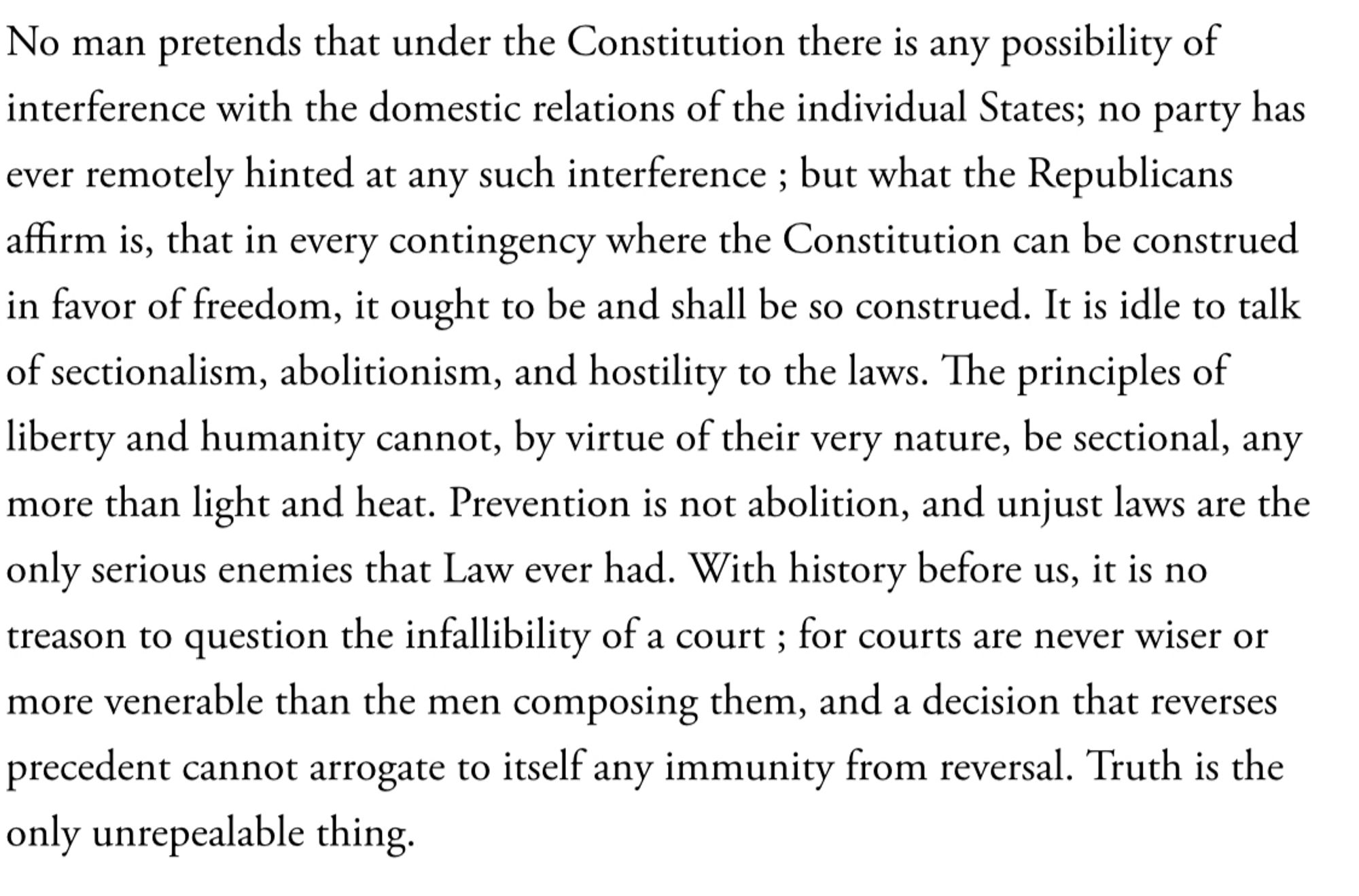 Prevention is not abolition, and unjust laws are the only serious enemies that Law ever had. With history before us, it is no treason to question the infallibility of a court ; for courts are never wiser or more venerable than the men composing them, and a decision that reverses precedent cannot arrogate to itself any immunity from reversal. Truth is the only unrepealable thing.