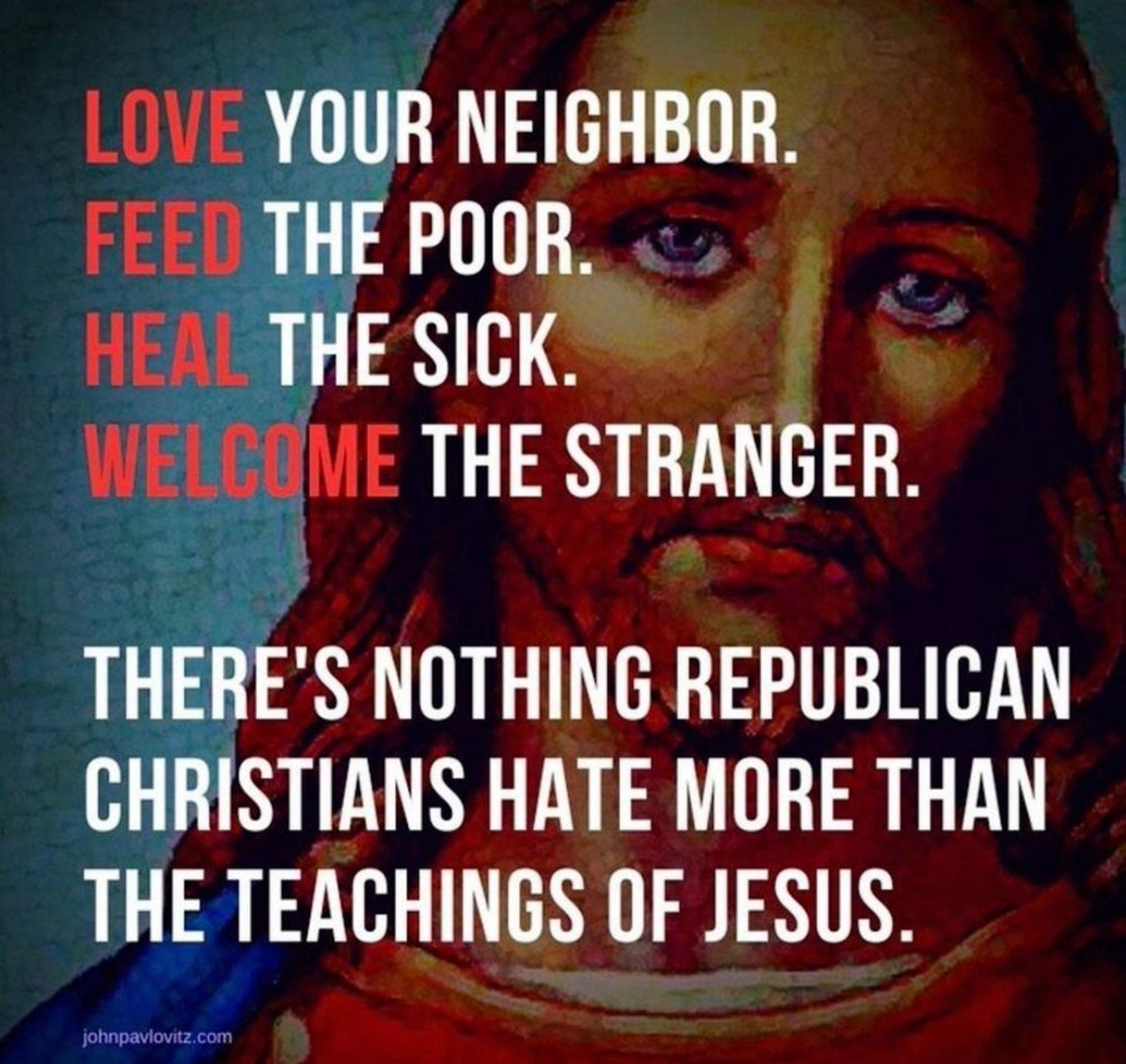 Love your neighbor.
Feed the poor.
Heal the sick.
Welcome the stranger.

There's nothing Republican Christians hate more than the teachings of jesus.