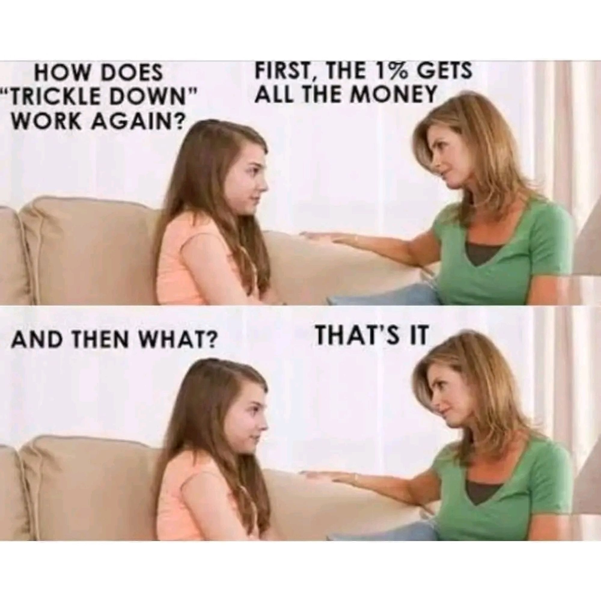 Two women talking:
"How does 'trickle down' work again?"
"First, the 1% get all the money."
"And then what?"
"That's it.