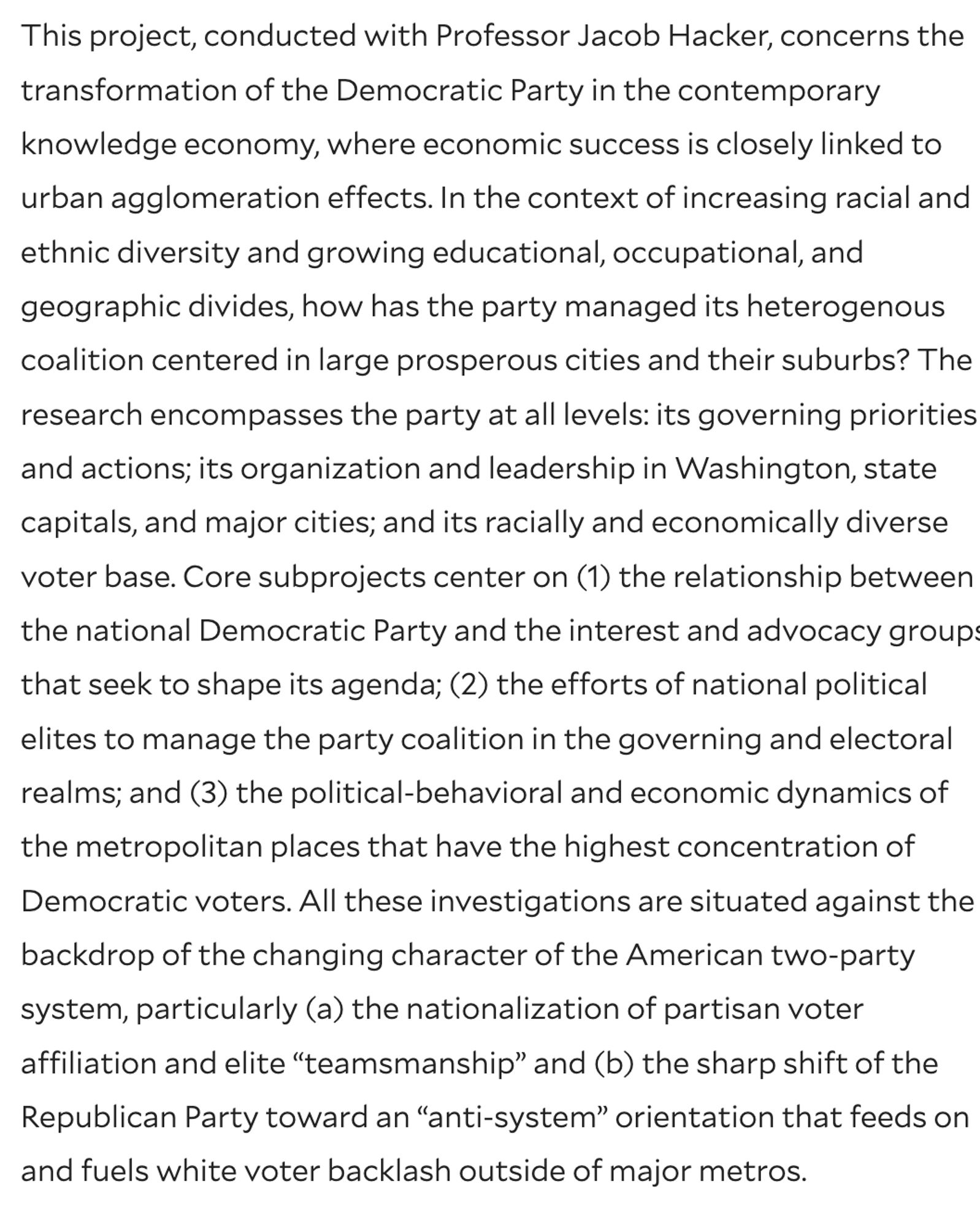 This project, conducted with Professor Jacob Hacker, concerns the transformation of the Democratic Party in the contemporary knowledge economy, where economic success is closely linked to urban agglomeration effects. In the context of increasing racial and ethnic diversity and growing educational, occupational, and geographic divides, how has the party managed its heterogenous coalition centered in large prosperous cities and their suburbs? The research encompasses the party at all levels: its governing priorities and actions; its organization and leadership in Washington, state capitals, and major cities; and its racially and economically diverse voter base.