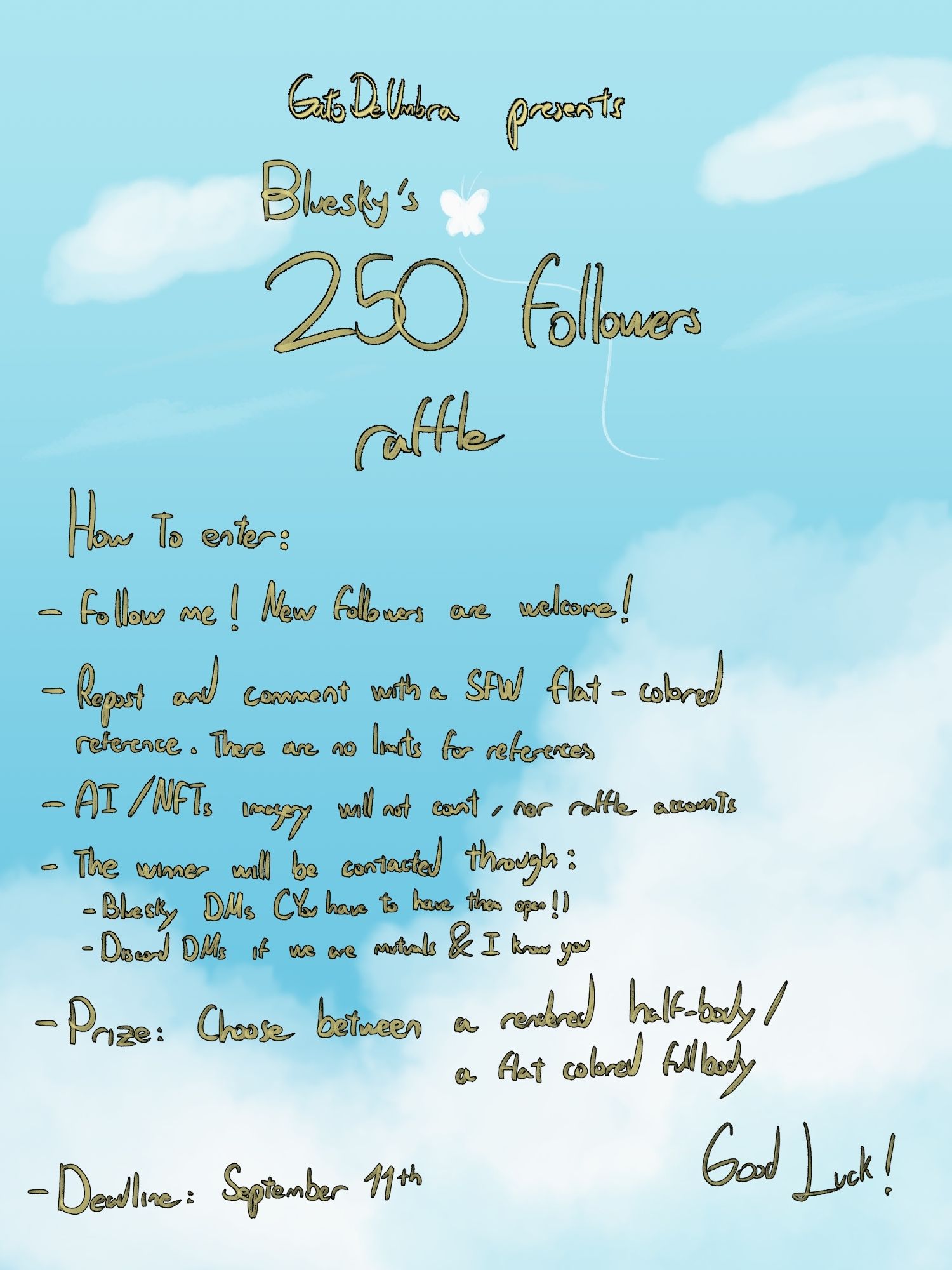 A blue sky with clouds with the following text: GatoDeUmbra presents
Bluesky's 250 followers raffle
How to enter:
- Follow me! New followers are welcome!
- Repost and comment with a SFW flat-colored reference! There are no limits for references
- AI / NFT imagery won't count, nor raffle accounts
- Winner will be contacted through Bluesky DMs (you have to have them open!) / Discord DMs if we are mutuals & I know you
- Prize: Choose between a rendered half-body / a flat colored fullbody
- Deadline: September 11th