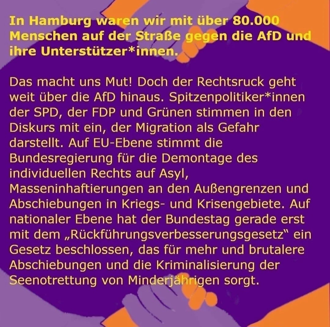 In Hamburg waren wir mit über 80.000
Menschen auf der Straße gegen die AfD und
ihre Unterstützer*innen.
Das macht uns Mut! Doch der Rechtsruck geht
weit über die AfD hinaus. Spitzenpolitiker*innen
der SPD, der FDP und Grünen stimmen in den
Diskurs mit ein, der Migration als Gefahr
darstellt. Auf EU-Ebene stimmt die
Bundesregierung für die Demontage des
individuellen Rechts auf Asyl,
Masseninhaftierungen an den Außengrenzen und
Abschiebungen in Kriegs- und Krisengebiete. Auf
nationaler Ebene hat der Bundestag gerade erst
mit dem , Rückführungsverbesserungsgesetz" ein
Gesetz beschlossen, das für mehr und brutalere
Abschiebungen und die Kriminalisierung der
Seenotrettung von Minderjahrigen sorgt.