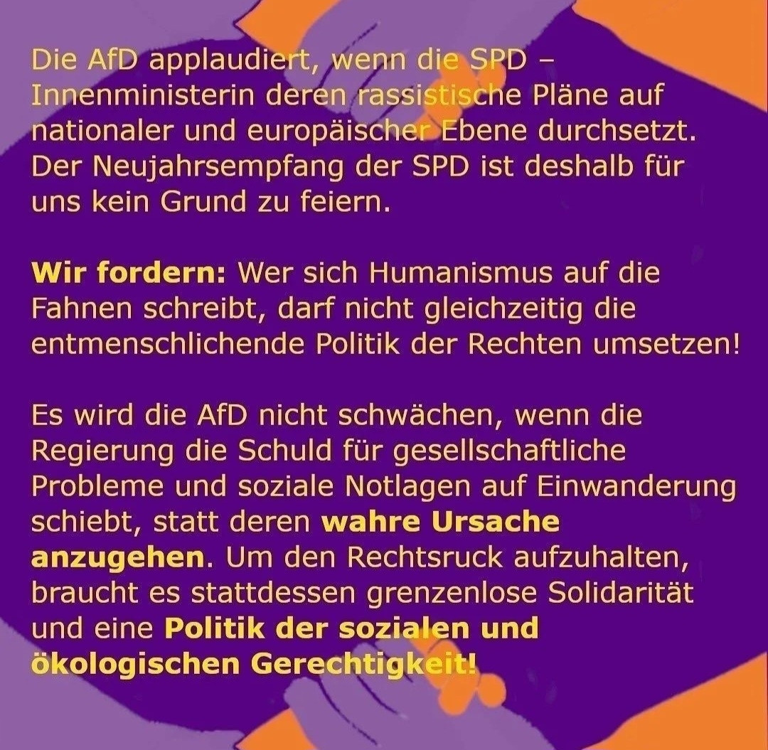 Die AfD applaudiert, wenn die SPD
Innenministerin deren rassistische Pläne auf
nationaler und europäischer Ebene durchsetzt
Der Neujahrsempfang der SPD ist deshalb für
uns kein Grund zu feiern,
Wir fordern: Wer sich Humanismus auf die
Fahnen schreibt, darf nicht gleichzeitig die
entmenschlichende Politik der Rechten umsetzen!
Es wird die AfD nicht schwächen, wenn die
Regierung die Schuld für gesellschaftliche
Probleme und soziale Notlagen auf Einwanderung
schiebt, statt deren wahre Ursache
anzugehen. Um den Rechtsruck aufzuhalten,
braucht es stattdessen grenzenlose Solidarität
und eine Politik der sozialen und
ökologischen Gerechtigkeit!