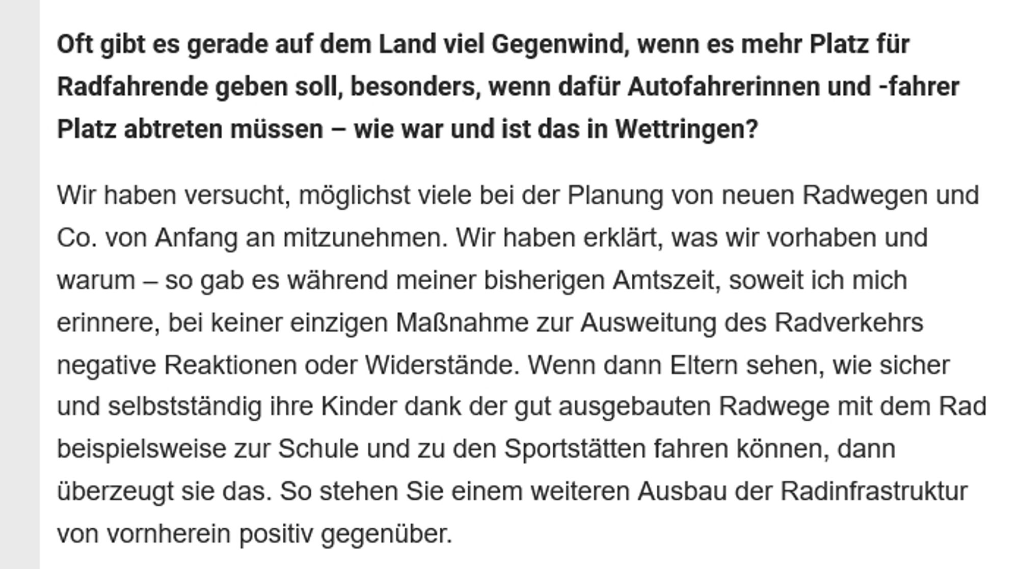 Oft gibt es gerade auf dem Land viel Gegenwind, wenn es mehr Platz für Radfahrende geben soll, besonders, wenn dafür Autofahrerinnen und -fahrer Platz abtreten müssen – wie war und ist das in Wettringen?

Wir haben versucht, möglichst viele bei der Planung von neuen Radwegen und Co. von Anfang an mitzunehmen. Wir haben erklärt, was wir vorhaben und warum – so gab es während meiner bisherigen Amtszeit, soweit ich mich erinnere, bei keiner einzigen Maßnahme zur Ausweitung des Radverkehrs negative Reaktionen oder Widerstände. Wenn dann Eltern sehen, wie sicher und selbstständig ihre Kinder dank der gut ausgebauten Radwege mit dem Rad beispielsweise zur Schule und zu den Sportstätten fahren können, dann überzeugt sie das. So stehen Sie einem weiteren Ausbau der Radinfrastruktur von vornherein positiv gegenüber.
https://utopia.de/ratgeber/interview-deutschlands-fahrradfreundlichste-gemeinde-was-wir-von-ihr-lernen-sollten_607252/