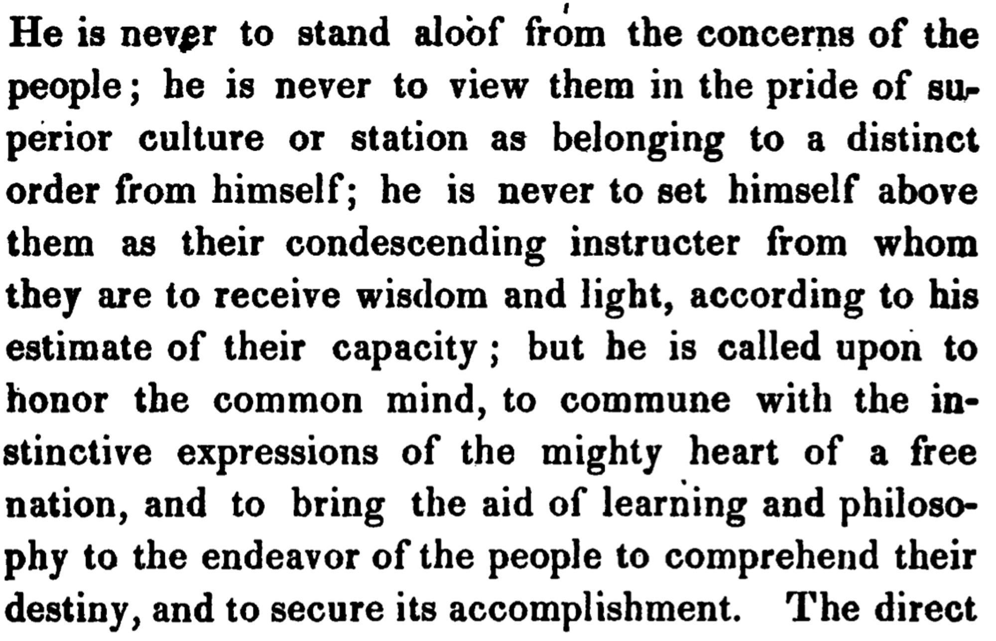 He is never to stand aloof from the concerns of the people; he is never to view them in the pride of superior culture or station as belonging to a distinct order from himself; he is never to set himself above them as their condescending instructer from whom they are to receive wisdom and light, according to his estimate of their capacity; but be is called upon to honor the common mind, to commune with the instinctive expressions of the mighty heart of a free nation, and to bring the aid of learning and philosophy to the endeavor of the people to comprehend their destiny, and to secure its accomplishment.