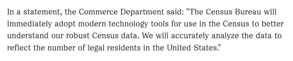 In a statement, the Commerce Department said: "The Census Bureau will immediately adopt modern technology tools for use in the Census to better understand our robust Census data. We will accurately analyze the data to reflect the number of legal residents in the United States."