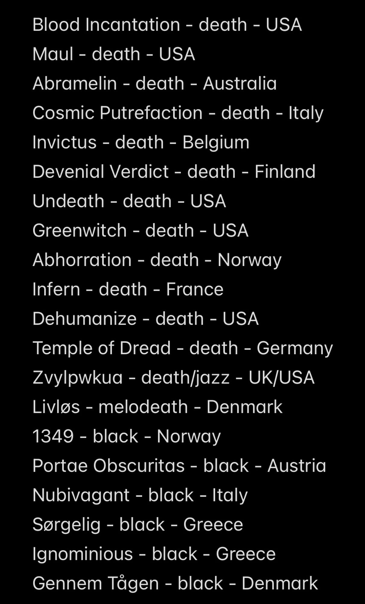 Blood Incantation - death - USA
Maul - death - USA
Abramelin - death - Australia
Cosmic Putrefaction - death - Italy
Invictus - death - Belgium
Devenial Verdict - death - Finland
Undeath - death - USA
Greenwitch - death - USA
Abhorration - death - Norway
Infern - death - France
Dehumanize - death - USA
Temple of Dread - death - Germany Zvylpwkua - death/jazz - UK/USA
Livlos - melodeath - Denmark
1349 - black - Norway
Portae Obscuritas - black - Austria
Nubivagant - black - Italy Sergelig - black - Greece
Ignominious - black - Greece
Gennem Tägen - black - Denmark