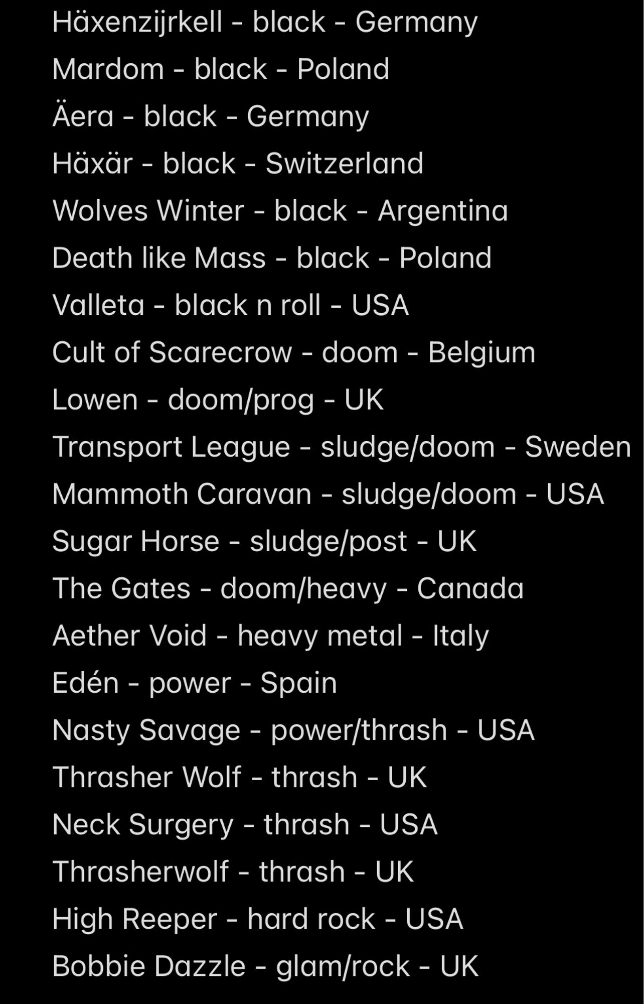 Häxenzijrkell - black - Germany
Mardom - black - Poland
Aera - black - Germany
Häxär - black - Switzerland
Wolves Winter - black - Argentina Death like Mass - black - Poland
Valleta - black n roll - USA
Cult of Scarecrow - doom - Belgium
Lowen - doom/prog - UK
Transport League - sludge/doom - Sweden Mammoth Caravan - sludge/doom - USA
Sugar Horse - sludge/post - UK
The Gates - doom/heavy - Canada Aether Void - heavy metal - Italy
Edén - power - Spain
Nasty Savage - power/thrash - USA
Thrasher Wolf - thrash - UK
Neck Surgery - thrash - USA
Thrasherwolf - thrash - UK
High Reeper - hard rock - USA
Bobbie Dazzle - glam/rock - UK