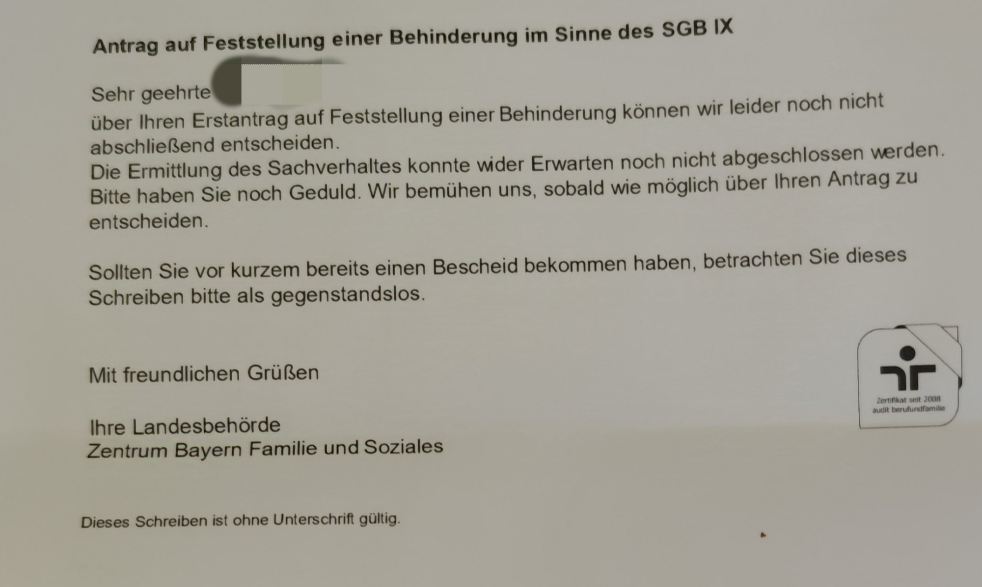 Schreiben vom Zentrum Bayern Familie und Soziales.
Inhalt: Sehr geehrte ...
Über Ihren Erstantrag auf Feststellung einer Behinderung können wir leider noch nicht abschließend entscheiden.
Die Ermittlung des Sachverhaltes konnte wider Erwarten noch nicht abgeschlossen werden.
Bitte haben Sie noch Geduld. Wir bemühen uns, sobald wie möglich über Ihren Antrag zu entscheiden.