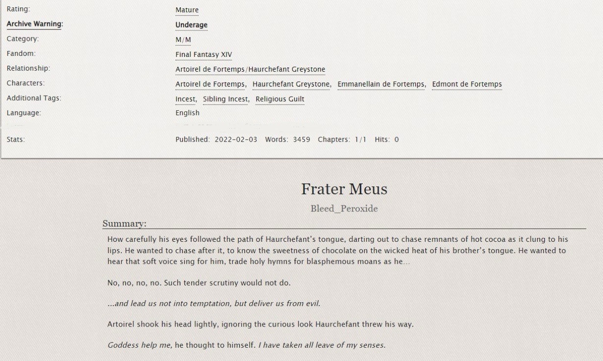 Archive of Our Own. “Frater Meus” by Bleed Peroxide. 

Rating: Mature
Archive Warning: Underage
Category: M/M
Fandom: Final Fantasy XIV
Relationship: Artoirel de Fortemps/Haurchefant Greystone
CWs/TWs: Incest; Religious Guilt; Masturbation
Language: English

Summary: How carefully his eyes followed the path of Haurchefant’s tongue, darting out to chase remnants of hot cocoa as it clung to his lips. He wanted to chase after it, to know the sweetness of chocolate on the wicked heat of his brother’s tongue. He wanted to hear that soft voice sing for him, trade holy hymns for blasphemous moans as he…

No, no, no, no. Such tender scrutiny would not do.

Artoirel shook his head lightly, ignoring the curious look Haurchefant threw his way.

“Goddess help me”, he thought to himself. “I have taken all leave of my senses.” 