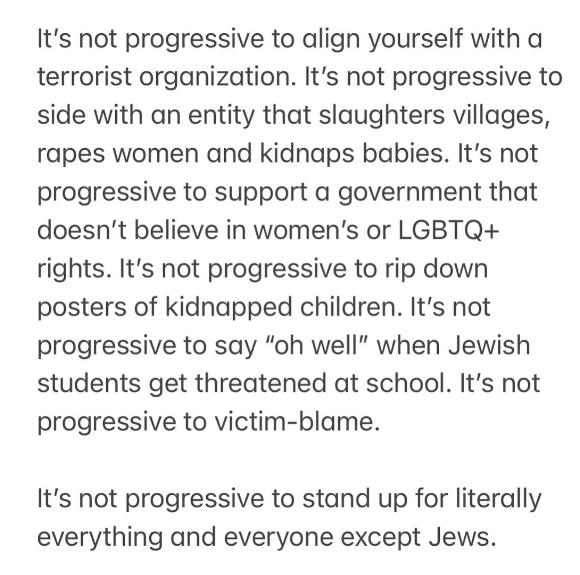 It's not progressive to align yourself with a terrorist organization. It's not progressive to side with an entity that slaughters villages, rapes women and kidnaps babies. It's not progressive to support a government that doesn't believe in women's or LGBTQ+ rights. It's not progressive to rip down posters of kidnapped children. It's not progressive to say "oh well" when Jewish students get threatened at school. It's not progressive to victim-blame.
It's not progressive to stand up for literally everything and everyone except Jews.