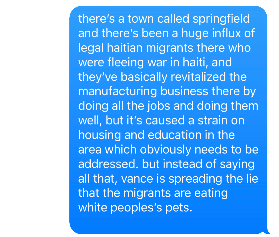 there’s a town called springfield and there’s been a huge influx of legal haitian migrants there who were fleeing war in haiti, and they’ve basically revitalized the manufacturing business there by doing all the jobs and doing them well, but it’s caused a strain on housing and education in the area which obviously needs to be addressed. but instead of saying all that, vance is spreading the lie that the migrants are eating white peoples’s pets.