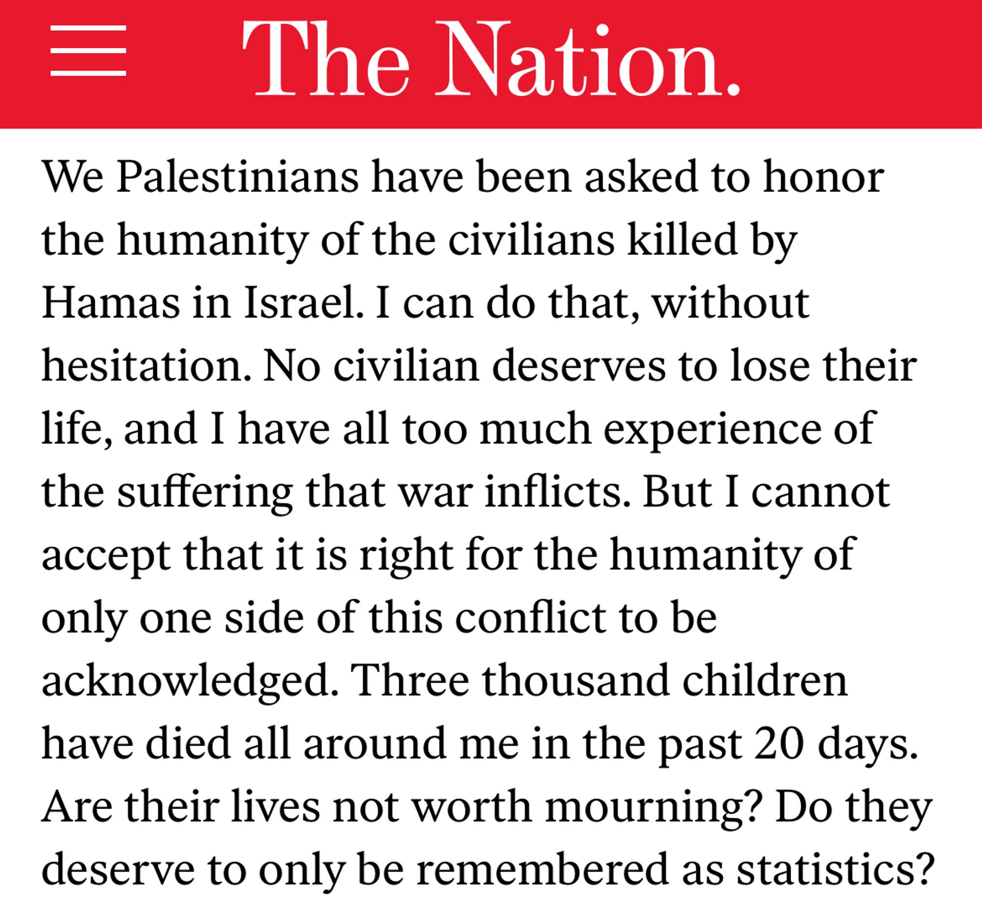 We Palestinians have been asked to honor the humanity of the civilians killed by Hamas in Israel. I can do that, without hesitation. No civilian deserves to lose their life, and I have all too much experience of the suffering that war inflicts. But I cannot accept that it is right for the humanity of only one side of this conflict to be acknowledged. Three thousand children have died all around me in the past 20 days. Are their lives not worth mourning? Do they deserve to only be remembered as statistics?