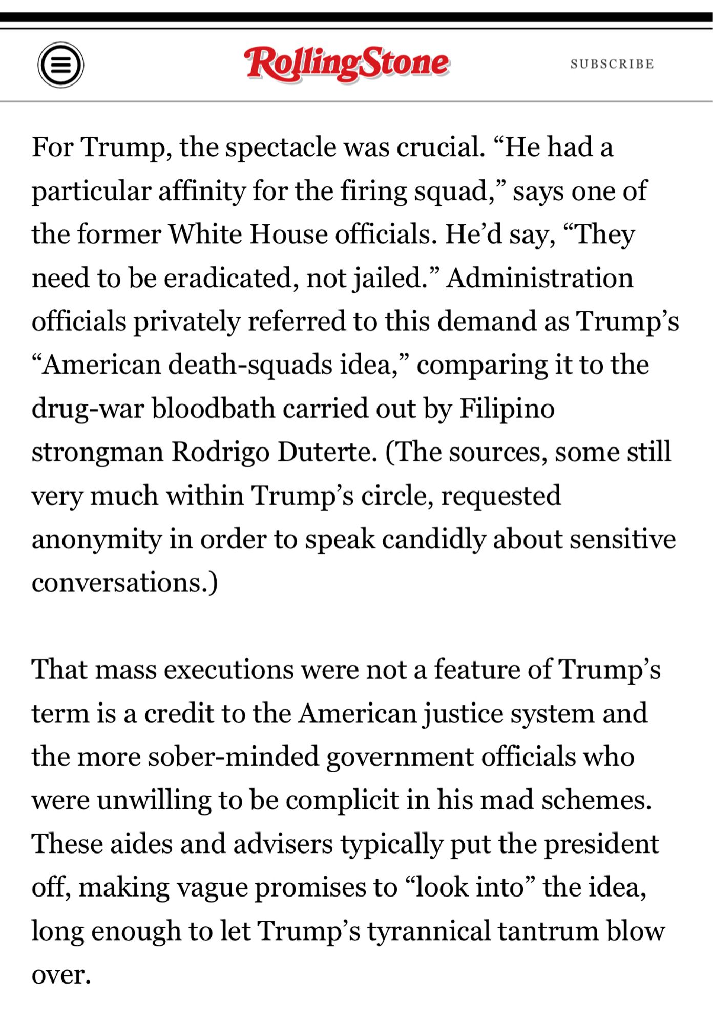 For Trump, the spectacle was crucial. “He had a particular affinity for the firing squad,” says one of the former White House officials. He’d say, “They need to be eradicated, not jailed.” Administration officials privately referred to this demand as Trump’s “American death-squads idea,” comparing it to the drug-war bloodbath carried out by Filipino strongman Rodrigo Duterte. (The sources, some still very much within Trump’s circle, requested anonymity in order to speak candidly about sensitive conversations.)

That mass executions were not a feature of Trump’s term is a credit to the American justice system and the more sober-minded government officials who were unwilling to be complicit in his mad schemes. These aides and advisers typically put the president off, making vague promises to “look into” the idea, long enough to let Trump’s tyrannical tantrum blow over.