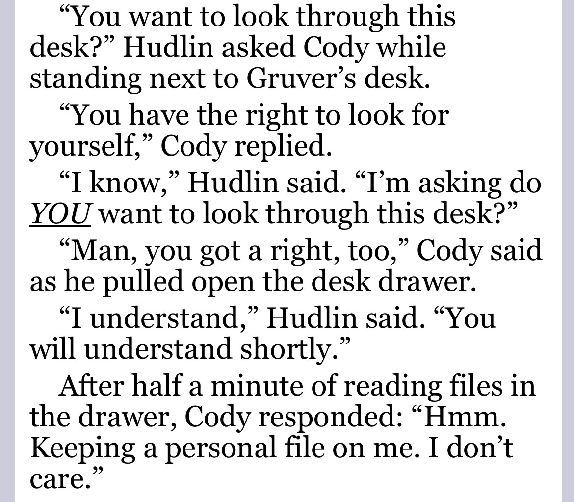 You want to look through this desk?” Hudlin asked Cody while standing next to Gruver’s desk.
“You have the right to look for yourself,” Cody replied.
“I know,” Hudlin said. “I’m asking do YOU want to look through this desk?”
“Man, you got a right, too,” Cody said as he pulled open the desk drawer.
“I understand,” Hudlin said. “You will understand shortly.”
After half a minute of reading files in the drawer, Cody responded: “Hmm. Keeping a personal file on me. I don’t care.”