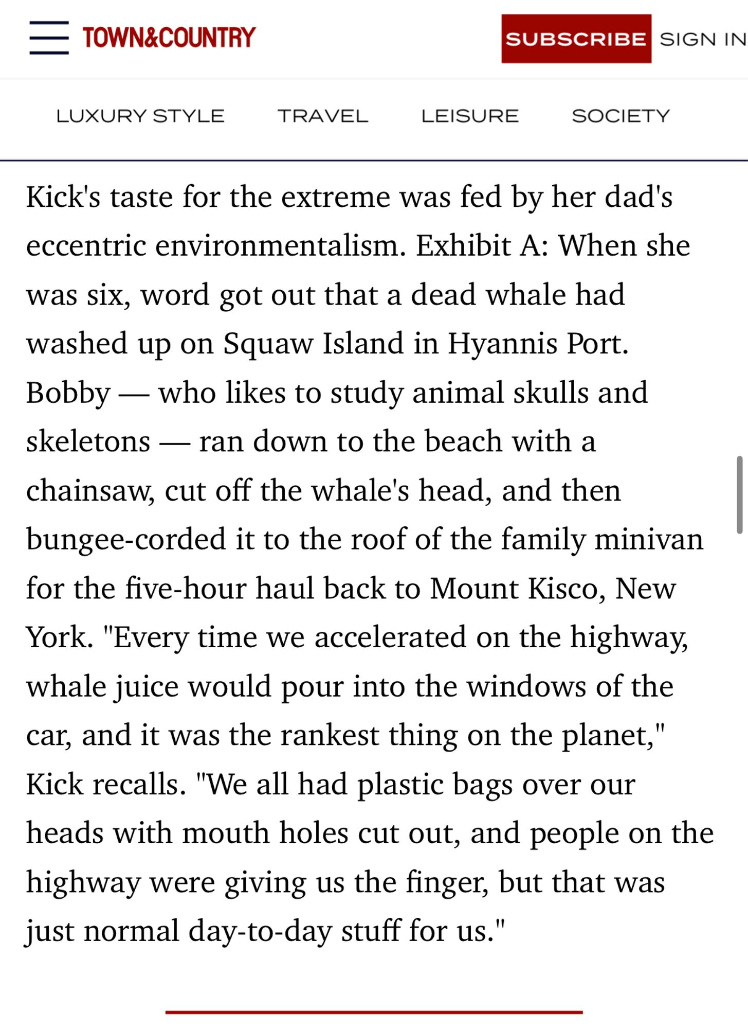 Kick's taste for the extreme was fed by her dad's eccentric environmentalism. Exhibit A: When she was six, word got out that a dead whale had washed up on Squaw Island in Hyannis Port. Bobby — who likes to study animal skulls and skeletons — ran down to the beach with a chainsaw, cut off the whale's head, and then bungee-corded it to the roof of the family minivan for the five-hour haul back to Mount Kisco, New York. "Every time we accelerated on the highway, whale juice would pour into the windows of the car, and it was the rankest thing on the planet," Kick recalls. "We all had plastic bags over our heads with mouth holes cut out, and people on the highway were giving us the finger, but that was just normal day-to-day stuff for us."